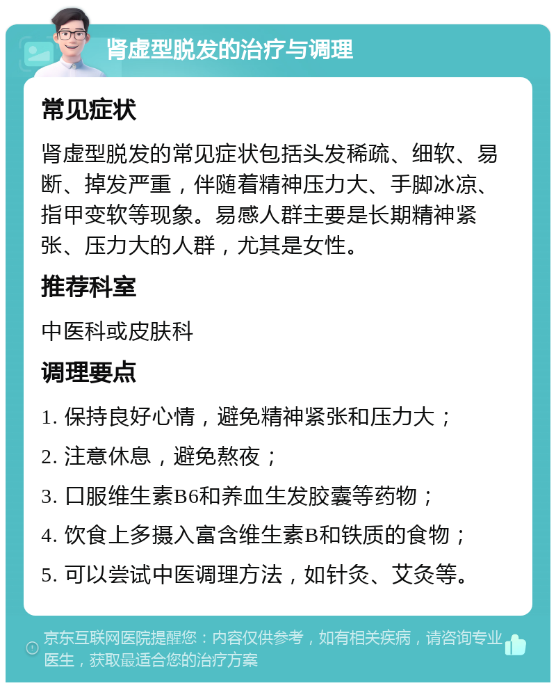 肾虚型脱发的治疗与调理 常见症状 肾虚型脱发的常见症状包括头发稀疏、细软、易断、掉发严重，伴随着精神压力大、手脚冰凉、指甲变软等现象。易感人群主要是长期精神紧张、压力大的人群，尤其是女性。 推荐科室 中医科或皮肤科 调理要点 1. 保持良好心情，避免精神紧张和压力大； 2. 注意休息，避免熬夜； 3. 口服维生素B6和养血生发胶囊等药物； 4. 饮食上多摄入富含维生素B和铁质的食物； 5. 可以尝试中医调理方法，如针灸、艾灸等。