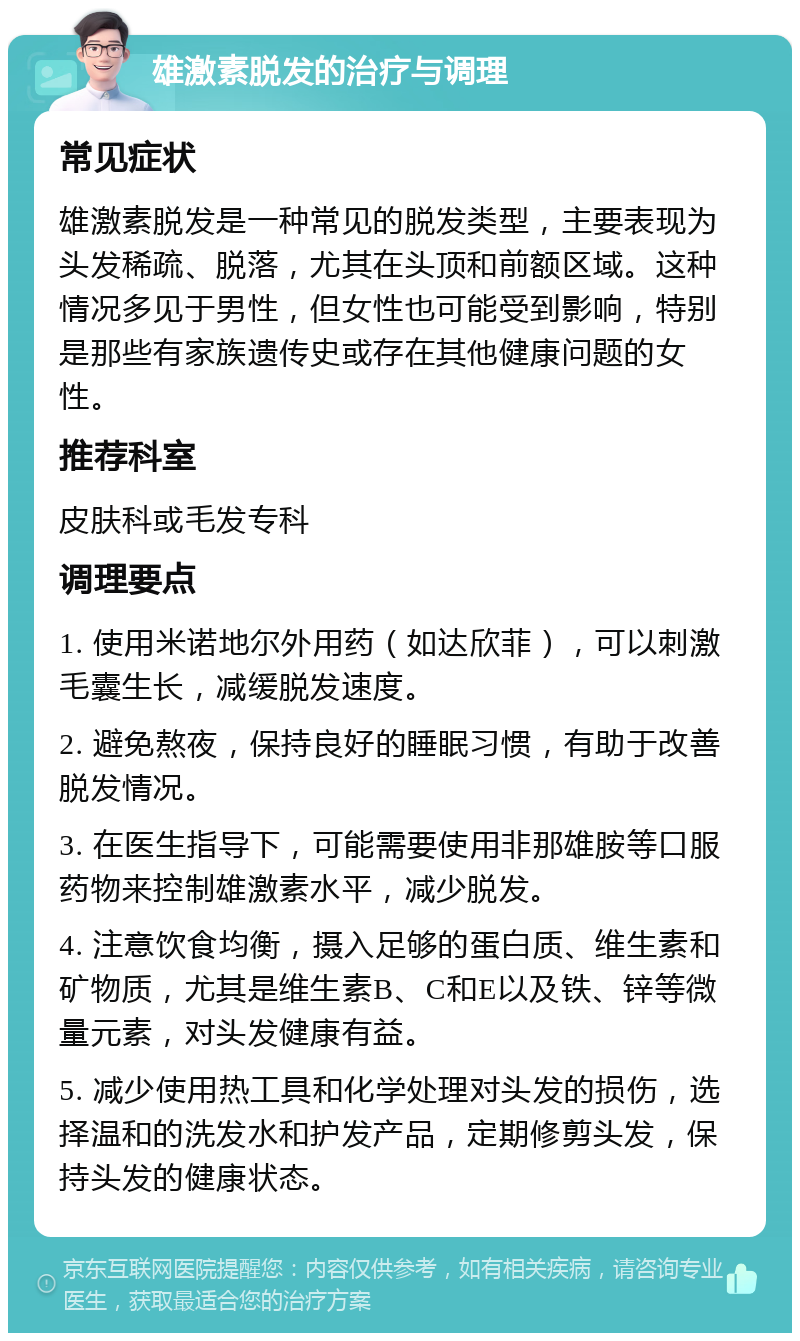 雄激素脱发的治疗与调理 常见症状 雄激素脱发是一种常见的脱发类型，主要表现为头发稀疏、脱落，尤其在头顶和前额区域。这种情况多见于男性，但女性也可能受到影响，特别是那些有家族遗传史或存在其他健康问题的女性。 推荐科室 皮肤科或毛发专科 调理要点 1. 使用米诺地尔外用药（如达欣菲），可以刺激毛囊生长，减缓脱发速度。 2. 避免熬夜，保持良好的睡眠习惯，有助于改善脱发情况。 3. 在医生指导下，可能需要使用非那雄胺等口服药物来控制雄激素水平，减少脱发。 4. 注意饮食均衡，摄入足够的蛋白质、维生素和矿物质，尤其是维生素B、C和E以及铁、锌等微量元素，对头发健康有益。 5. 减少使用热工具和化学处理对头发的损伤，选择温和的洗发水和护发产品，定期修剪头发，保持头发的健康状态。