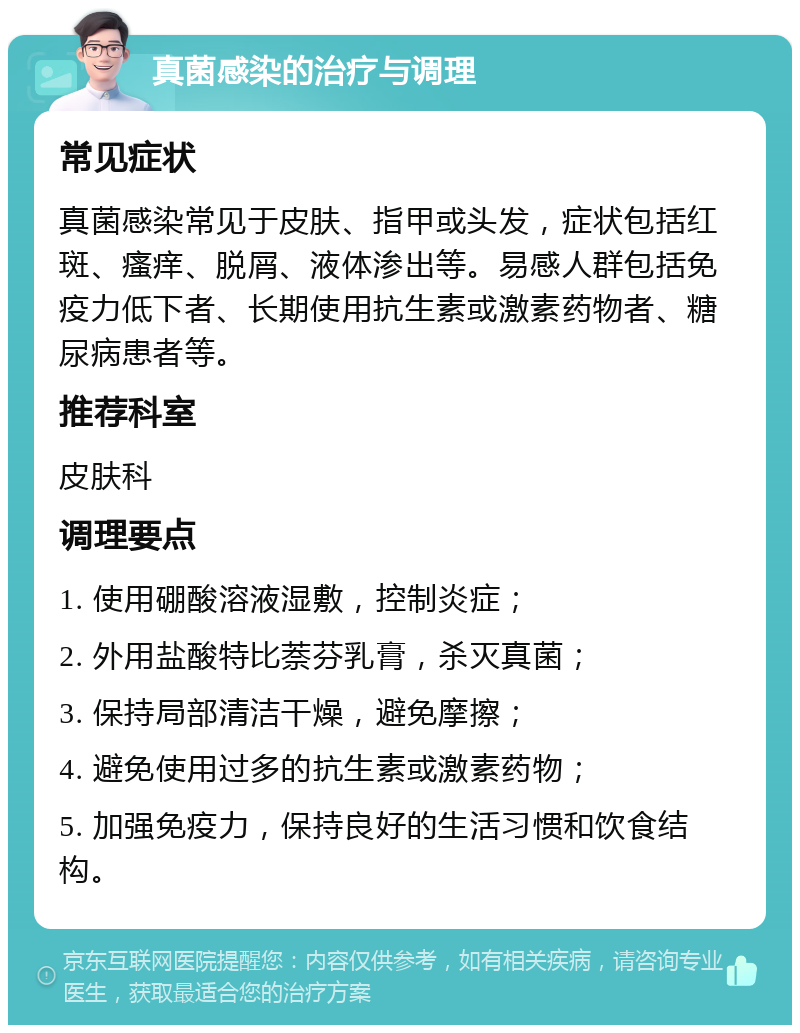 真菌感染的治疗与调理 常见症状 真菌感染常见于皮肤、指甲或头发，症状包括红斑、瘙痒、脱屑、液体渗出等。易感人群包括免疫力低下者、长期使用抗生素或激素药物者、糖尿病患者等。 推荐科室 皮肤科 调理要点 1. 使用硼酸溶液湿敷，控制炎症； 2. 外用盐酸特比萘芬乳膏，杀灭真菌； 3. 保持局部清洁干燥，避免摩擦； 4. 避免使用过多的抗生素或激素药物； 5. 加强免疫力，保持良好的生活习惯和饮食结构。