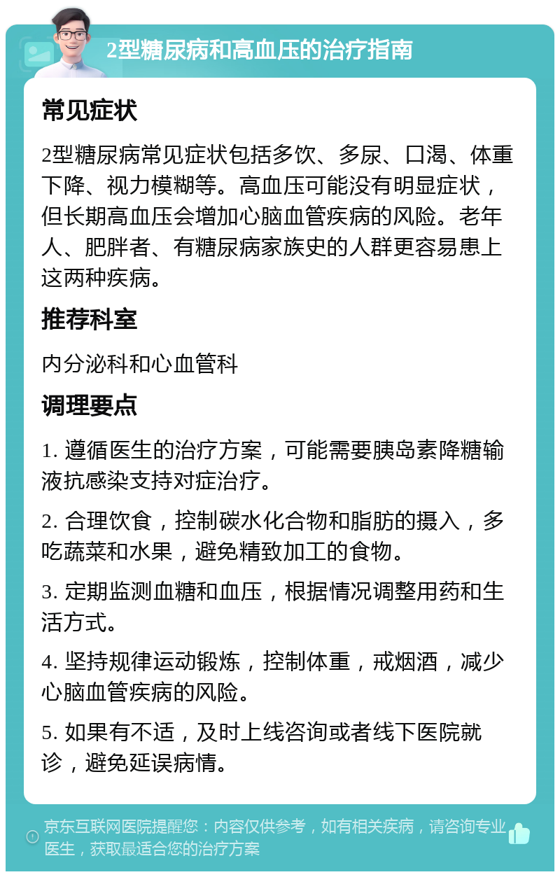 2型糖尿病和高血压的治疗指南 常见症状 2型糖尿病常见症状包括多饮、多尿、口渴、体重下降、视力模糊等。高血压可能没有明显症状，但长期高血压会增加心脑血管疾病的风险。老年人、肥胖者、有糖尿病家族史的人群更容易患上这两种疾病。 推荐科室 内分泌科和心血管科 调理要点 1. 遵循医生的治疗方案，可能需要胰岛素降糖输液抗感染支持对症治疗。 2. 合理饮食，控制碳水化合物和脂肪的摄入，多吃蔬菜和水果，避免精致加工的食物。 3. 定期监测血糖和血压，根据情况调整用药和生活方式。 4. 坚持规律运动锻炼，控制体重，戒烟酒，减少心脑血管疾病的风险。 5. 如果有不适，及时上线咨询或者线下医院就诊，避免延误病情。