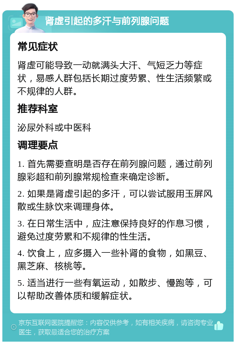 肾虚引起的多汗与前列腺问题 常见症状 肾虚可能导致一动就满头大汗、气短乏力等症状，易感人群包括长期过度劳累、性生活频繁或不规律的人群。 推荐科室 泌尿外科或中医科 调理要点 1. 首先需要查明是否存在前列腺问题，通过前列腺彩超和前列腺常规检查来确定诊断。 2. 如果是肾虚引起的多汗，可以尝试服用玉屏风散或生脉饮来调理身体。 3. 在日常生活中，应注意保持良好的作息习惯，避免过度劳累和不规律的性生活。 4. 饮食上，应多摄入一些补肾的食物，如黑豆、黑芝麻、核桃等。 5. 适当进行一些有氧运动，如散步、慢跑等，可以帮助改善体质和缓解症状。