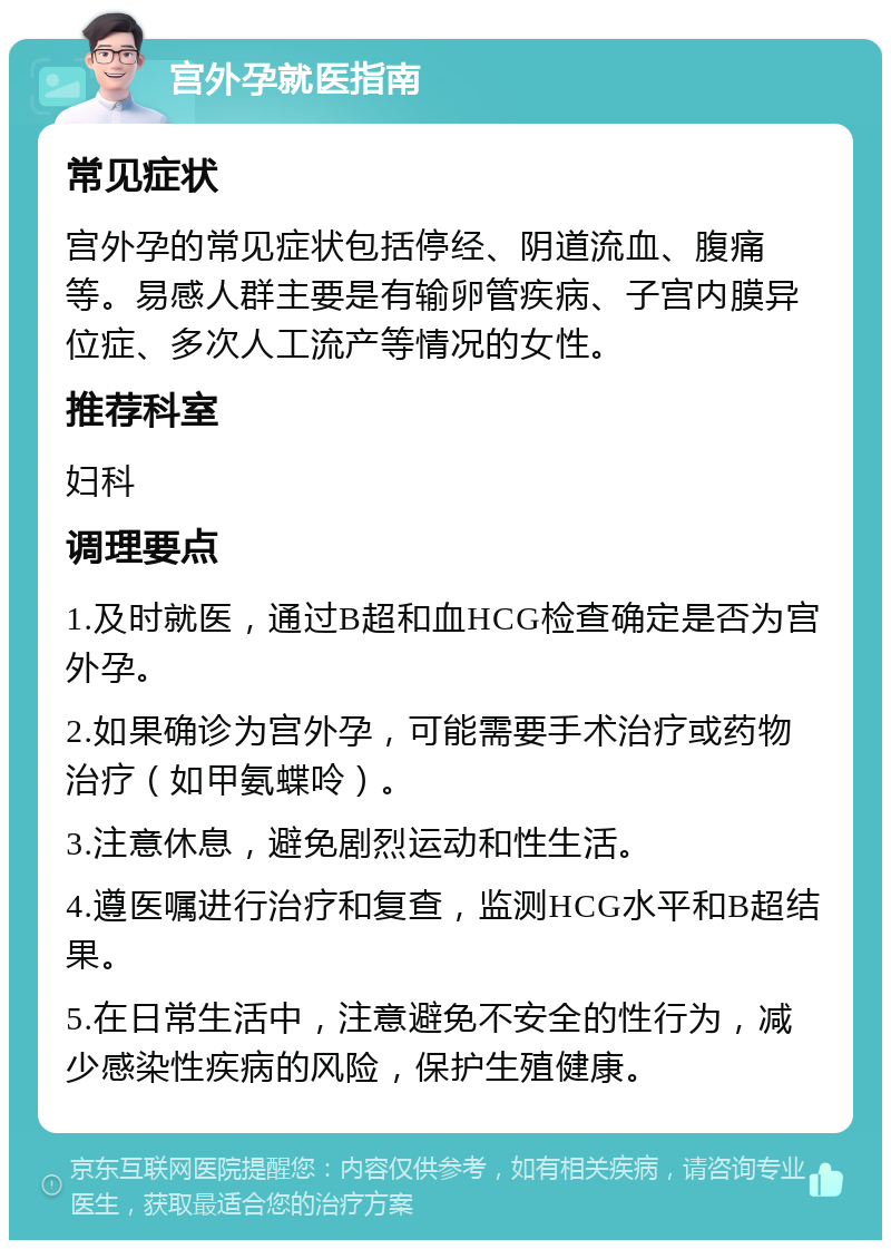 宫外孕就医指南 常见症状 宫外孕的常见症状包括停经、阴道流血、腹痛等。易感人群主要是有输卵管疾病、子宫内膜异位症、多次人工流产等情况的女性。 推荐科室 妇科 调理要点 1.及时就医，通过B超和血HCG检查确定是否为宫外孕。 2.如果确诊为宫外孕，可能需要手术治疗或药物治疗（如甲氨蝶呤）。 3.注意休息，避免剧烈运动和性生活。 4.遵医嘱进行治疗和复查，监测HCG水平和B超结果。 5.在日常生活中，注意避免不安全的性行为，减少感染性疾病的风险，保护生殖健康。