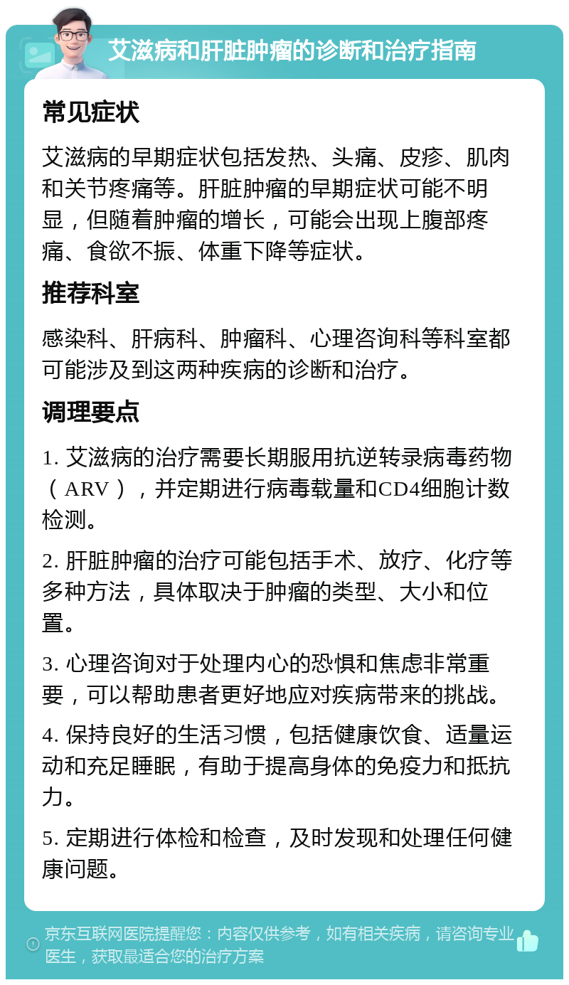 艾滋病和肝脏肿瘤的诊断和治疗指南 常见症状 艾滋病的早期症状包括发热、头痛、皮疹、肌肉和关节疼痛等。肝脏肿瘤的早期症状可能不明显，但随着肿瘤的增长，可能会出现上腹部疼痛、食欲不振、体重下降等症状。 推荐科室 感染科、肝病科、肿瘤科、心理咨询科等科室都可能涉及到这两种疾病的诊断和治疗。 调理要点 1. 艾滋病的治疗需要长期服用抗逆转录病毒药物（ARV），并定期进行病毒载量和CD4细胞计数检测。 2. 肝脏肿瘤的治疗可能包括手术、放疗、化疗等多种方法，具体取决于肿瘤的类型、大小和位置。 3. 心理咨询对于处理内心的恐惧和焦虑非常重要，可以帮助患者更好地应对疾病带来的挑战。 4. 保持良好的生活习惯，包括健康饮食、适量运动和充足睡眠，有助于提高身体的免疫力和抵抗力。 5. 定期进行体检和检查，及时发现和处理任何健康问题。