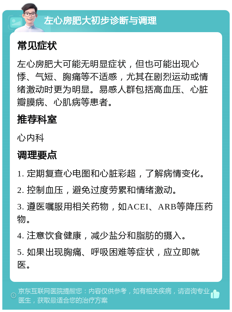 左心房肥大初步诊断与调理 常见症状 左心房肥大可能无明显症状，但也可能出现心悸、气短、胸痛等不适感，尤其在剧烈运动或情绪激动时更为明显。易感人群包括高血压、心脏瓣膜病、心肌病等患者。 推荐科室 心内科 调理要点 1. 定期复查心电图和心脏彩超，了解病情变化。 2. 控制血压，避免过度劳累和情绪激动。 3. 遵医嘱服用相关药物，如ACEI、ARB等降压药物。 4. 注意饮食健康，减少盐分和脂肪的摄入。 5. 如果出现胸痛、呼吸困难等症状，应立即就医。