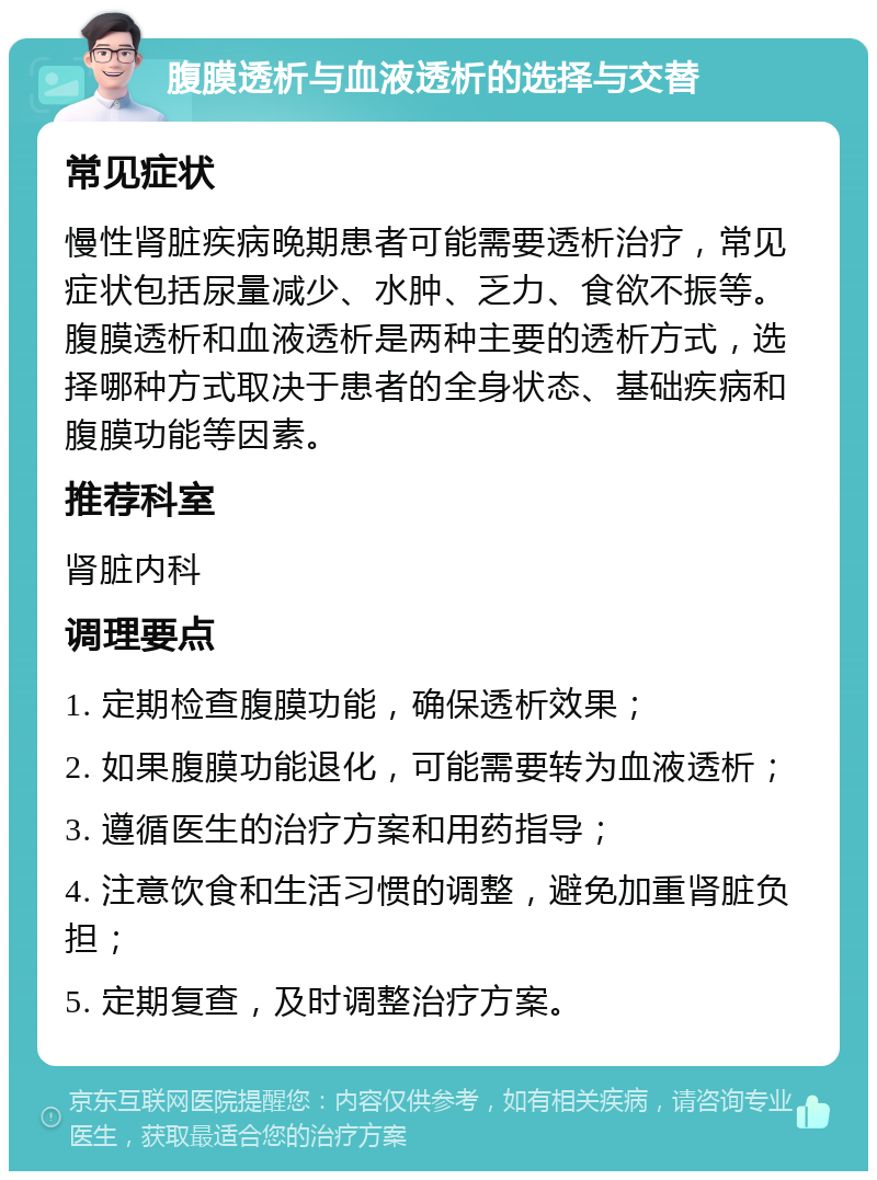 腹膜透析与血液透析的选择与交替 常见症状 慢性肾脏疾病晚期患者可能需要透析治疗，常见症状包括尿量减少、水肿、乏力、食欲不振等。腹膜透析和血液透析是两种主要的透析方式，选择哪种方式取决于患者的全身状态、基础疾病和腹膜功能等因素。 推荐科室 肾脏内科 调理要点 1. 定期检查腹膜功能，确保透析效果； 2. 如果腹膜功能退化，可能需要转为血液透析； 3. 遵循医生的治疗方案和用药指导； 4. 注意饮食和生活习惯的调整，避免加重肾脏负担； 5. 定期复查，及时调整治疗方案。