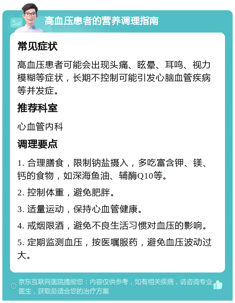 高血压患者的营养调理指南 常见症状 高血压患者可能会出现头痛、眩晕、耳鸣、视力模糊等症状，长期不控制可能引发心脑血管疾病等并发症。 推荐科室 心血管内科 调理要点 1. 合理膳食，限制钠盐摄入，多吃富含钾、镁、钙的食物，如深海鱼油、辅酶Q10等。 2. 控制体重，避免肥胖。 3. 适量运动，保持心血管健康。 4. 戒烟限酒，避免不良生活习惯对血压的影响。 5. 定期监测血压，按医嘱服药，避免血压波动过大。