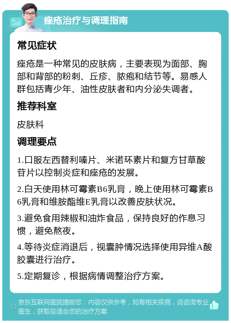 痤疮治疗与调理指南 常见症状 痤疮是一种常见的皮肤病，主要表现为面部、胸部和背部的粉刺、丘疹、脓疱和结节等。易感人群包括青少年、油性皮肤者和内分泌失调者。 推荐科室 皮肤科 调理要点 1.口服左西替利嗪片、米诺环素片和复方甘草酸苷片以控制炎症和痤疮的发展。 2.白天使用林可霉素B6乳膏，晚上使用林可霉素B6乳膏和维胺酯维E乳膏以改善皮肤状况。 3.避免食用辣椒和油炸食品，保持良好的作息习惯，避免熬夜。 4.等待炎症消退后，视囊肿情况选择使用异维A酸胶囊进行治疗。 5.定期复诊，根据病情调整治疗方案。