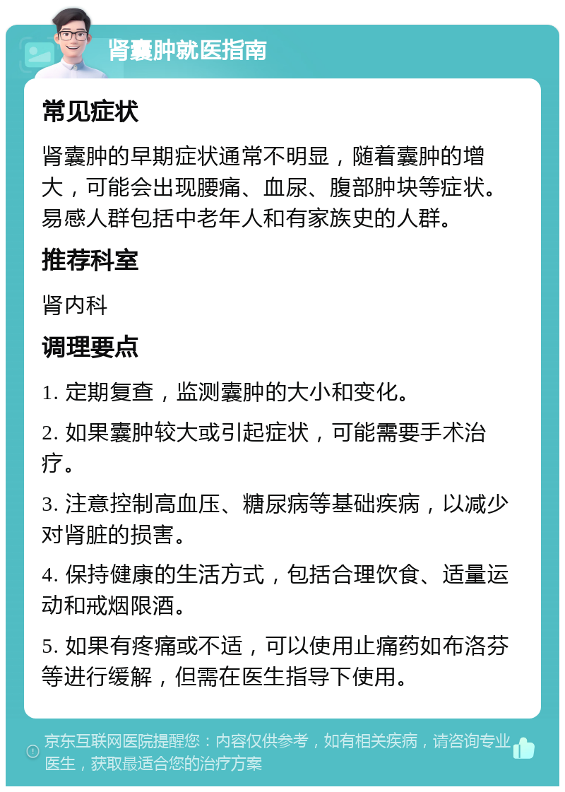 肾囊肿就医指南 常见症状 肾囊肿的早期症状通常不明显，随着囊肿的增大，可能会出现腰痛、血尿、腹部肿块等症状。易感人群包括中老年人和有家族史的人群。 推荐科室 肾内科 调理要点 1. 定期复查，监测囊肿的大小和变化。 2. 如果囊肿较大或引起症状，可能需要手术治疗。 3. 注意控制高血压、糖尿病等基础疾病，以减少对肾脏的损害。 4. 保持健康的生活方式，包括合理饮食、适量运动和戒烟限酒。 5. 如果有疼痛或不适，可以使用止痛药如布洛芬等进行缓解，但需在医生指导下使用。