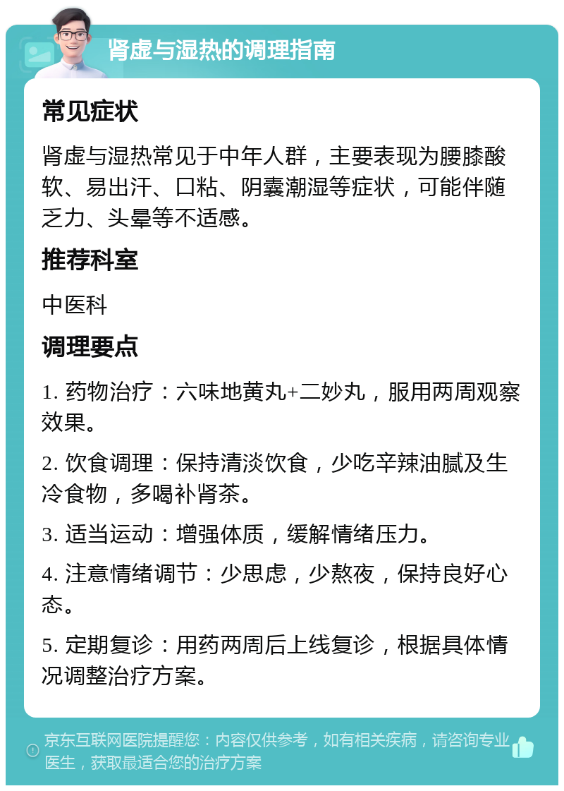 肾虚与湿热的调理指南 常见症状 肾虚与湿热常见于中年人群，主要表现为腰膝酸软、易出汗、口粘、阴囊潮湿等症状，可能伴随乏力、头晕等不适感。 推荐科室 中医科 调理要点 1. 药物治疗：六味地黄丸+二妙丸，服用两周观察效果。 2. 饮食调理：保持清淡饮食，少吃辛辣油腻及生冷食物，多喝补肾茶。 3. 适当运动：增强体质，缓解情绪压力。 4. 注意情绪调节：少思虑，少熬夜，保持良好心态。 5. 定期复诊：用药两周后上线复诊，根据具体情况调整治疗方案。