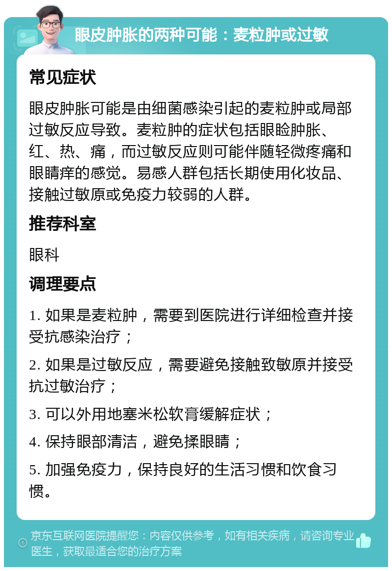 眼皮肿胀的两种可能：麦粒肿或过敏 常见症状 眼皮肿胀可能是由细菌感染引起的麦粒肿或局部过敏反应导致。麦粒肿的症状包括眼睑肿胀、红、热、痛，而过敏反应则可能伴随轻微疼痛和眼睛痒的感觉。易感人群包括长期使用化妆品、接触过敏原或免疫力较弱的人群。 推荐科室 眼科 调理要点 1. 如果是麦粒肿，需要到医院进行详细检查并接受抗感染治疗； 2. 如果是过敏反应，需要避免接触致敏原并接受抗过敏治疗； 3. 可以外用地塞米松软膏缓解症状； 4. 保持眼部清洁，避免揉眼睛； 5. 加强免疫力，保持良好的生活习惯和饮食习惯。