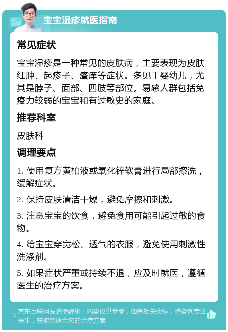 宝宝湿疹就医指南 常见症状 宝宝湿疹是一种常见的皮肤病，主要表现为皮肤红肿、起疹子、瘙痒等症状。多见于婴幼儿，尤其是脖子、面部、四肢等部位。易感人群包括免疫力较弱的宝宝和有过敏史的家庭。 推荐科室 皮肤科 调理要点 1. 使用复方黄柏液或氧化锌软膏进行局部擦洗，缓解症状。 2. 保持皮肤清洁干燥，避免摩擦和刺激。 3. 注意宝宝的饮食，避免食用可能引起过敏的食物。 4. 给宝宝穿宽松、透气的衣服，避免使用刺激性洗涤剂。 5. 如果症状严重或持续不退，应及时就医，遵循医生的治疗方案。