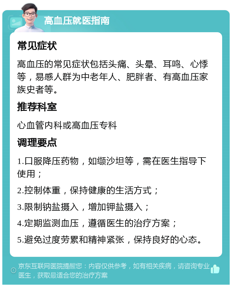 高血压就医指南 常见症状 高血压的常见症状包括头痛、头晕、耳鸣、心悸等，易感人群为中老年人、肥胖者、有高血压家族史者等。 推荐科室 心血管内科或高血压专科 调理要点 1.口服降压药物，如缬沙坦等，需在医生指导下使用； 2.控制体重，保持健康的生活方式； 3.限制钠盐摄入，增加钾盐摄入； 4.定期监测血压，遵循医生的治疗方案； 5.避免过度劳累和精神紧张，保持良好的心态。