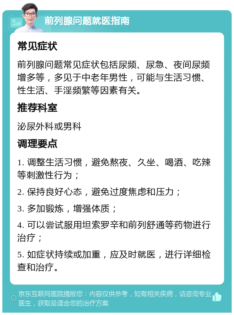 前列腺问题就医指南 常见症状 前列腺问题常见症状包括尿频、尿急、夜间尿频增多等，多见于中老年男性，可能与生活习惯、性生活、手淫频繁等因素有关。 推荐科室 泌尿外科或男科 调理要点 1. 调整生活习惯，避免熬夜、久坐、喝酒、吃辣等刺激性行为； 2. 保持良好心态，避免过度焦虑和压力； 3. 多加锻炼，增强体质； 4. 可以尝试服用坦索罗辛和前列舒通等药物进行治疗； 5. 如症状持续或加重，应及时就医，进行详细检查和治疗。