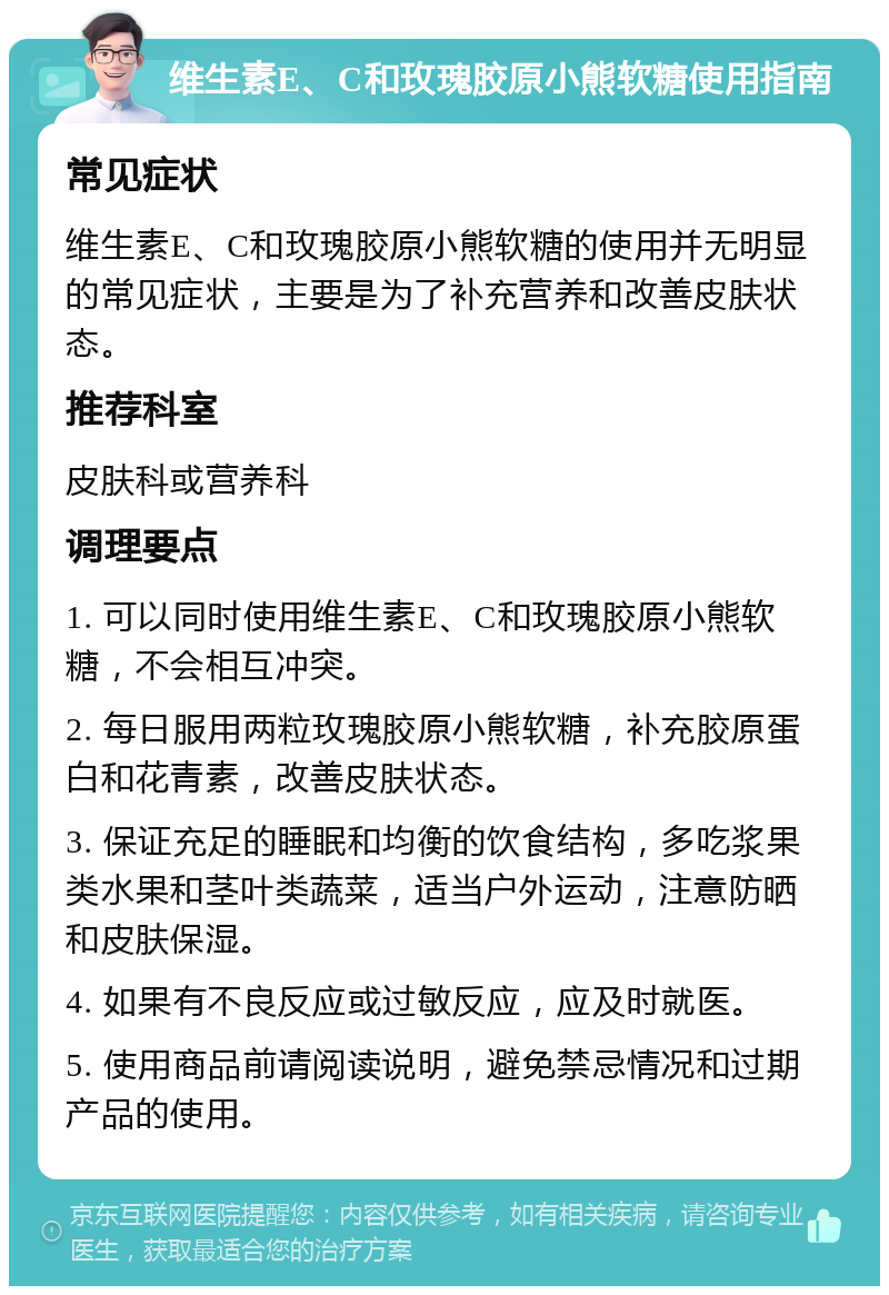 维生素E、C和玫瑰胶原小熊软糖使用指南 常见症状 维生素E、C和玫瑰胶原小熊软糖的使用并无明显的常见症状，主要是为了补充营养和改善皮肤状态。 推荐科室 皮肤科或营养科 调理要点 1. 可以同时使用维生素E、C和玫瑰胶原小熊软糖，不会相互冲突。 2. 每日服用两粒玫瑰胶原小熊软糖，补充胶原蛋白和花青素，改善皮肤状态。 3. 保证充足的睡眠和均衡的饮食结构，多吃浆果类水果和茎叶类蔬菜，适当户外运动，注意防晒和皮肤保湿。 4. 如果有不良反应或过敏反应，应及时就医。 5. 使用商品前请阅读说明，避免禁忌情况和过期产品的使用。