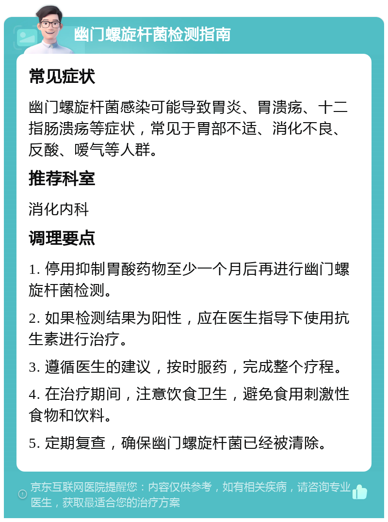 幽门螺旋杆菌检测指南 常见症状 幽门螺旋杆菌感染可能导致胃炎、胃溃疡、十二指肠溃疡等症状，常见于胃部不适、消化不良、反酸、嗳气等人群。 推荐科室 消化内科 调理要点 1. 停用抑制胃酸药物至少一个月后再进行幽门螺旋杆菌检测。 2. 如果检测结果为阳性，应在医生指导下使用抗生素进行治疗。 3. 遵循医生的建议，按时服药，完成整个疗程。 4. 在治疗期间，注意饮食卫生，避免食用刺激性食物和饮料。 5. 定期复查，确保幽门螺旋杆菌已经被清除。