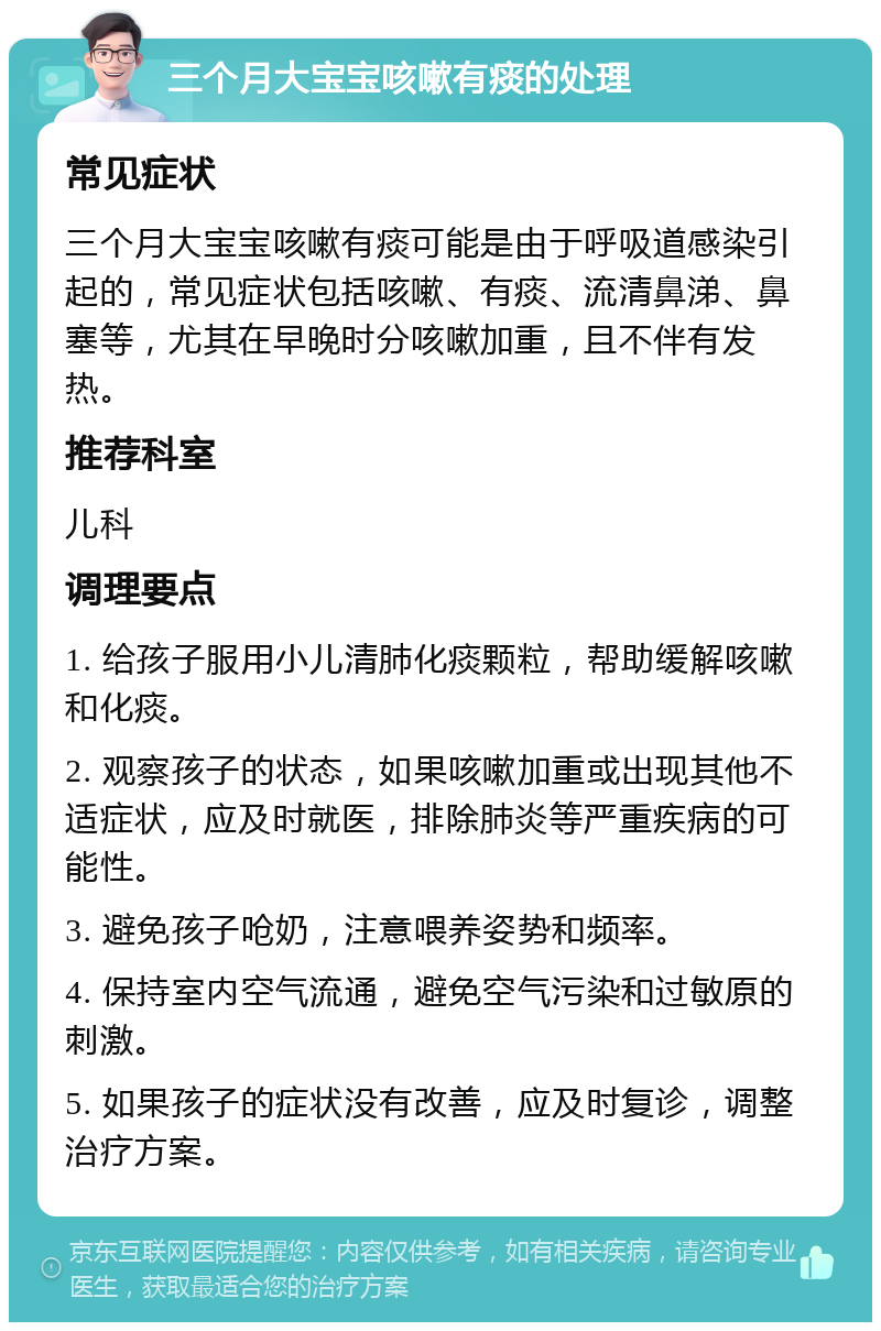 三个月大宝宝咳嗽有痰的处理 常见症状 三个月大宝宝咳嗽有痰可能是由于呼吸道感染引起的，常见症状包括咳嗽、有痰、流清鼻涕、鼻塞等，尤其在早晚时分咳嗽加重，且不伴有发热。 推荐科室 儿科 调理要点 1. 给孩子服用小儿清肺化痰颗粒，帮助缓解咳嗽和化痰。 2. 观察孩子的状态，如果咳嗽加重或出现其他不适症状，应及时就医，排除肺炎等严重疾病的可能性。 3. 避免孩子呛奶，注意喂养姿势和频率。 4. 保持室内空气流通，避免空气污染和过敏原的刺激。 5. 如果孩子的症状没有改善，应及时复诊，调整治疗方案。