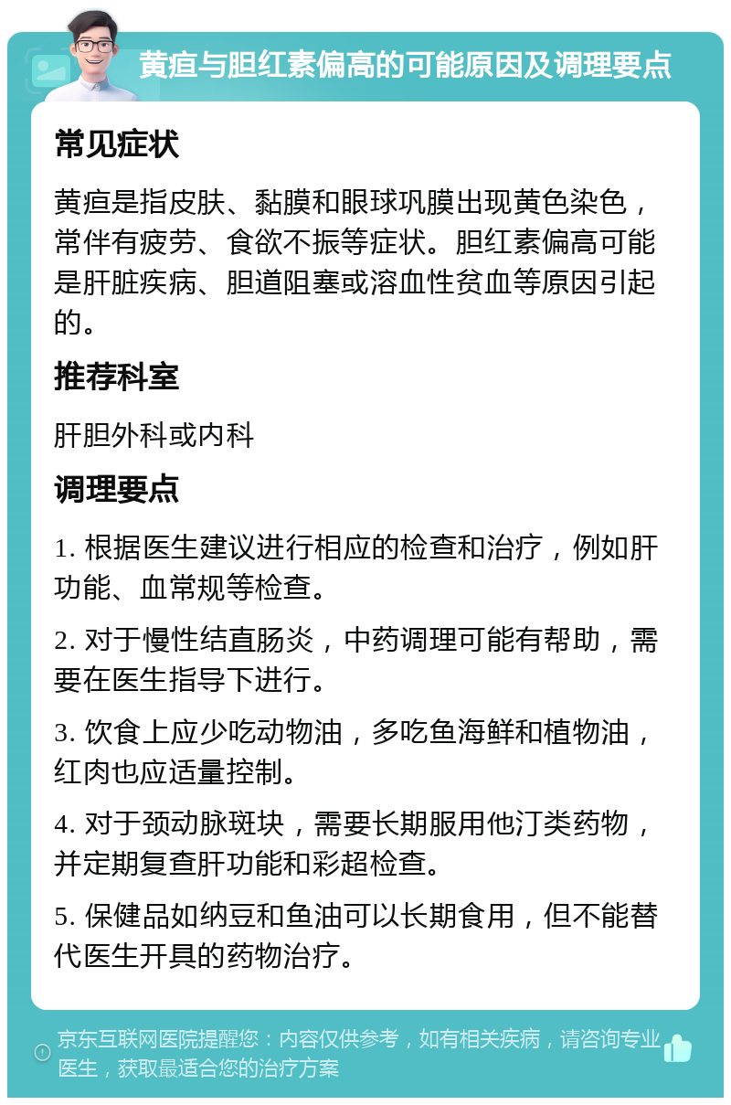 黄疸与胆红素偏高的可能原因及调理要点 常见症状 黄疸是指皮肤、黏膜和眼球巩膜出现黄色染色，常伴有疲劳、食欲不振等症状。胆红素偏高可能是肝脏疾病、胆道阻塞或溶血性贫血等原因引起的。 推荐科室 肝胆外科或内科 调理要点 1. 根据医生建议进行相应的检查和治疗，例如肝功能、血常规等检查。 2. 对于慢性结直肠炎，中药调理可能有帮助，需要在医生指导下进行。 3. 饮食上应少吃动物油，多吃鱼海鲜和植物油，红肉也应适量控制。 4. 对于颈动脉斑块，需要长期服用他汀类药物，并定期复查肝功能和彩超检查。 5. 保健品如纳豆和鱼油可以长期食用，但不能替代医生开具的药物治疗。