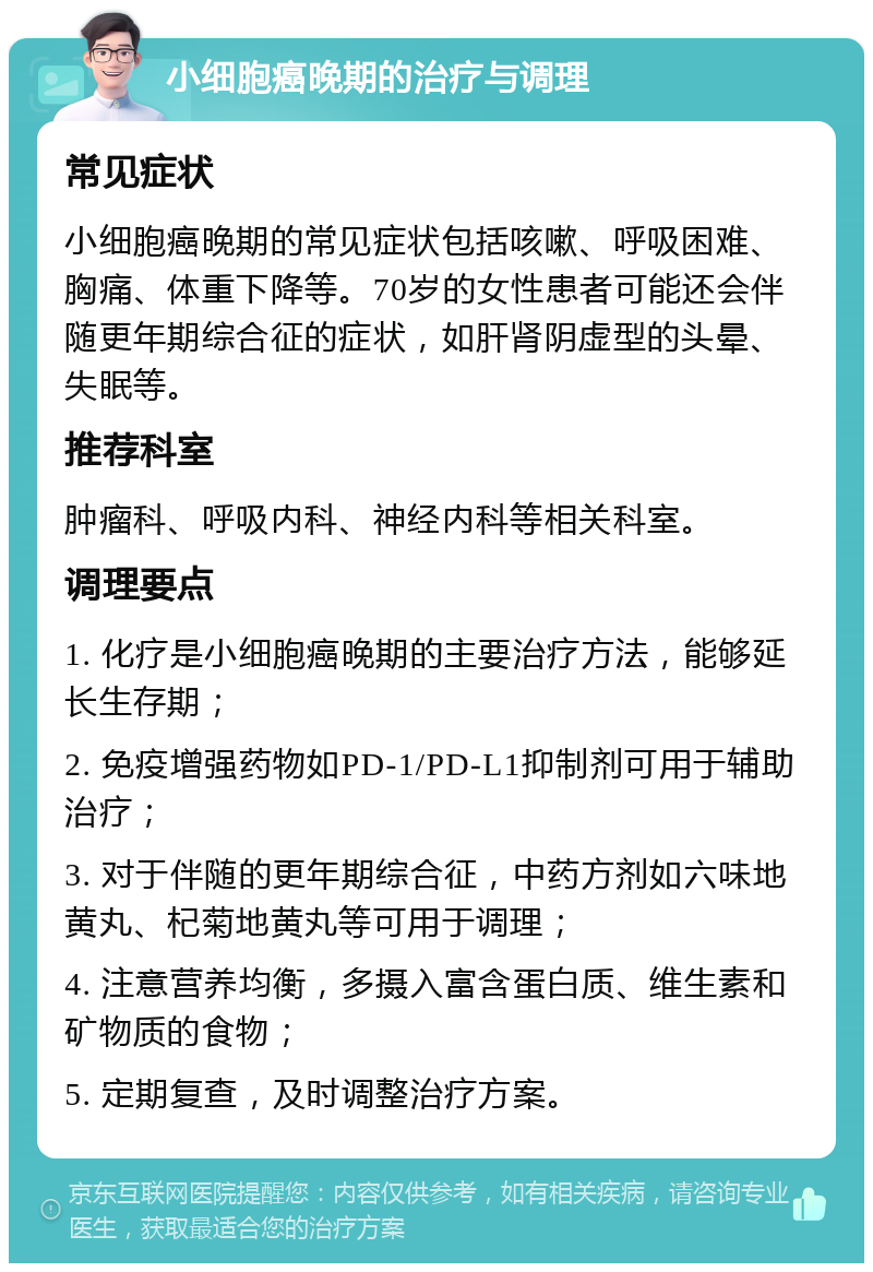 小细胞癌晚期的治疗与调理 常见症状 小细胞癌晚期的常见症状包括咳嗽、呼吸困难、胸痛、体重下降等。70岁的女性患者可能还会伴随更年期综合征的症状，如肝肾阴虚型的头晕、失眠等。 推荐科室 肿瘤科、呼吸内科、神经内科等相关科室。 调理要点 1. 化疗是小细胞癌晚期的主要治疗方法，能够延长生存期； 2. 免疫增强药物如PD-1/PD-L1抑制剂可用于辅助治疗； 3. 对于伴随的更年期综合征，中药方剂如六味地黄丸、杞菊地黄丸等可用于调理； 4. 注意营养均衡，多摄入富含蛋白质、维生素和矿物质的食物； 5. 定期复查，及时调整治疗方案。