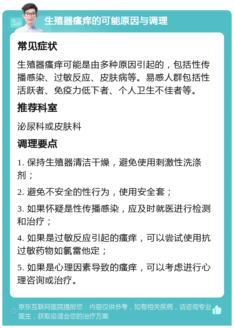 生殖器瘙痒的可能原因与调理 常见症状 生殖器瘙痒可能是由多种原因引起的，包括性传播感染、过敏反应、皮肤病等。易感人群包括性活跃者、免疫力低下者、个人卫生不佳者等。 推荐科室 泌尿科或皮肤科 调理要点 1. 保持生殖器清洁干燥，避免使用刺激性洗涤剂； 2. 避免不安全的性行为，使用安全套； 3. 如果怀疑是性传播感染，应及时就医进行检测和治疗； 4. 如果是过敏反应引起的瘙痒，可以尝试使用抗过敏药物如氯雷他定； 5. 如果是心理因素导致的瘙痒，可以考虑进行心理咨询或治疗。