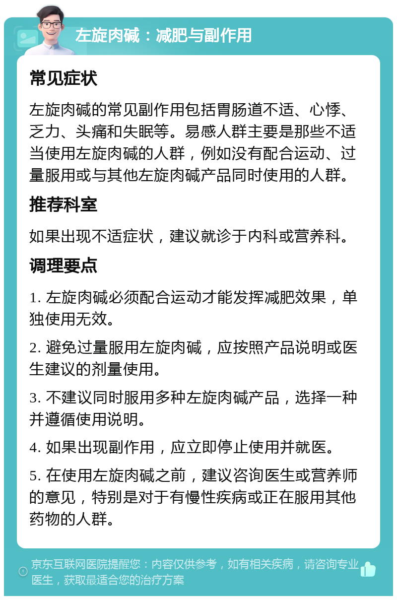 左旋肉碱：减肥与副作用 常见症状 左旋肉碱的常见副作用包括胃肠道不适、心悸、乏力、头痛和失眠等。易感人群主要是那些不适当使用左旋肉碱的人群，例如没有配合运动、过量服用或与其他左旋肉碱产品同时使用的人群。 推荐科室 如果出现不适症状，建议就诊于内科或营养科。 调理要点 1. 左旋肉碱必须配合运动才能发挥减肥效果，单独使用无效。 2. 避免过量服用左旋肉碱，应按照产品说明或医生建议的剂量使用。 3. 不建议同时服用多种左旋肉碱产品，选择一种并遵循使用说明。 4. 如果出现副作用，应立即停止使用并就医。 5. 在使用左旋肉碱之前，建议咨询医生或营养师的意见，特别是对于有慢性疾病或正在服用其他药物的人群。