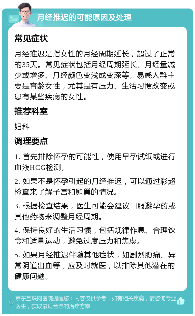 月经推迟的可能原因及处理 常见症状 月经推迟是指女性的月经周期延长，超过了正常的35天。常见症状包括月经周期延长、月经量减少或增多、月经颜色变浅或变深等。易感人群主要是育龄女性，尤其是有压力、生活习惯改变或患有某些疾病的女性。 推荐科室 妇科 调理要点 1. 首先排除怀孕的可能性，使用早孕试纸或进行血液HCG检测。 2. 如果不是怀孕引起的月经推迟，可以通过彩超检查来了解子宫和卵巢的情况。 3. 根据检查结果，医生可能会建议口服避孕药或其他药物来调整月经周期。 4. 保持良好的生活习惯，包括规律作息、合理饮食和适量运动，避免过度压力和焦虑。 5. 如果月经推迟伴随其他症状，如剧烈腹痛、异常阴道出血等，应及时就医，以排除其他潜在的健康问题。