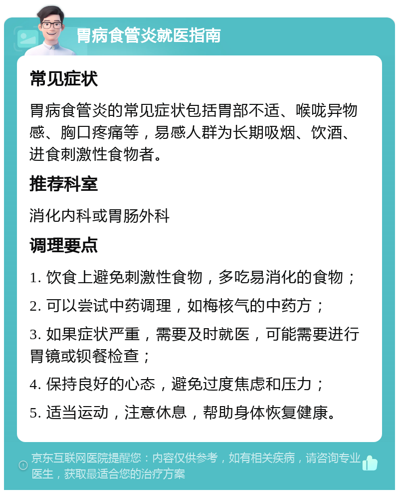 胃病食管炎就医指南 常见症状 胃病食管炎的常见症状包括胃部不适、喉咙异物感、胸口疼痛等，易感人群为长期吸烟、饮酒、进食刺激性食物者。 推荐科室 消化内科或胃肠外科 调理要点 1. 饮食上避免刺激性食物，多吃易消化的食物； 2. 可以尝试中药调理，如梅核气的中药方； 3. 如果症状严重，需要及时就医，可能需要进行胃镜或钡餐检查； 4. 保持良好的心态，避免过度焦虑和压力； 5. 适当运动，注意休息，帮助身体恢复健康。