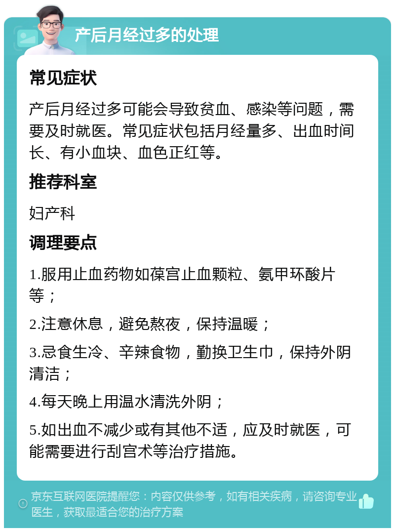 产后月经过多的处理 常见症状 产后月经过多可能会导致贫血、感染等问题，需要及时就医。常见症状包括月经量多、出血时间长、有小血块、血色正红等。 推荐科室 妇产科 调理要点 1.服用止血药物如葆宫止血颗粒、氨甲环酸片等； 2.注意休息，避免熬夜，保持温暖； 3.忌食生冷、辛辣食物，勤换卫生巾，保持外阴清洁； 4.每天晚上用温水清洗外阴； 5.如出血不减少或有其他不适，应及时就医，可能需要进行刮宫术等治疗措施。