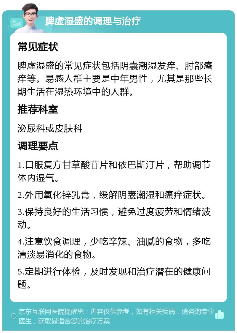 脾虚湿盛的调理与治疗 常见症状 脾虚湿盛的常见症状包括阴囊潮湿发痒、肘部瘙痒等。易感人群主要是中年男性，尤其是那些长期生活在湿热环境中的人群。 推荐科室 泌尿科或皮肤科 调理要点 1.口服复方甘草酸苷片和依巴斯汀片，帮助调节体内湿气。 2.外用氧化锌乳膏，缓解阴囊潮湿和瘙痒症状。 3.保持良好的生活习惯，避免过度疲劳和情绪波动。 4.注意饮食调理，少吃辛辣、油腻的食物，多吃清淡易消化的食物。 5.定期进行体检，及时发现和治疗潜在的健康问题。