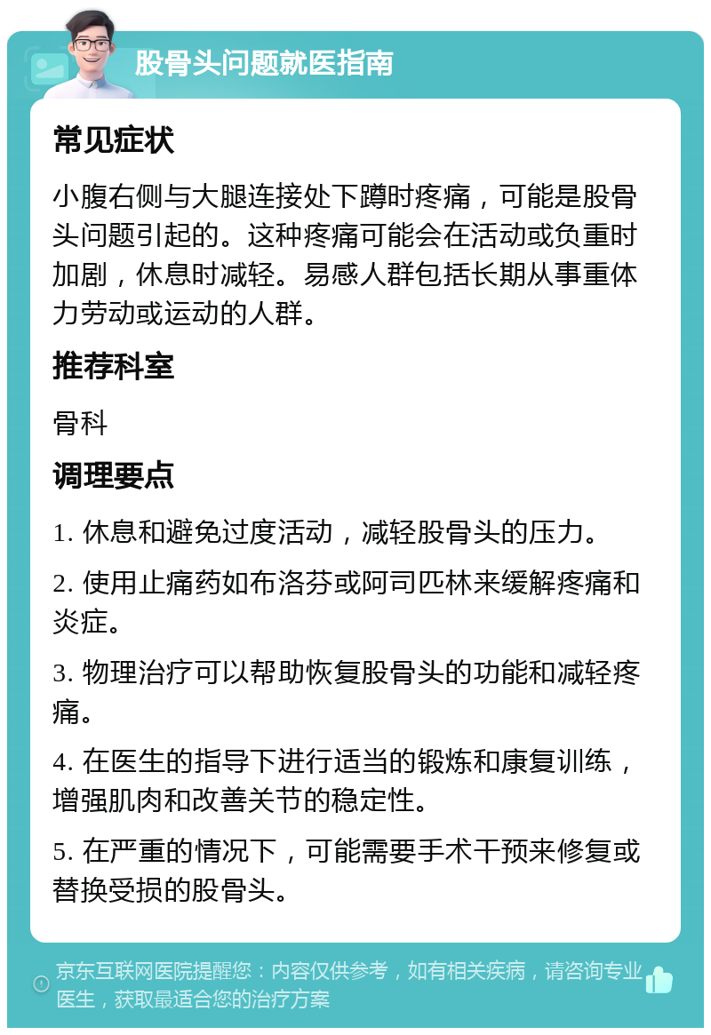 股骨头问题就医指南 常见症状 小腹右侧与大腿连接处下蹲时疼痛，可能是股骨头问题引起的。这种疼痛可能会在活动或负重时加剧，休息时减轻。易感人群包括长期从事重体力劳动或运动的人群。 推荐科室 骨科 调理要点 1. 休息和避免过度活动，减轻股骨头的压力。 2. 使用止痛药如布洛芬或阿司匹林来缓解疼痛和炎症。 3. 物理治疗可以帮助恢复股骨头的功能和减轻疼痛。 4. 在医生的指导下进行适当的锻炼和康复训练，增强肌肉和改善关节的稳定性。 5. 在严重的情况下，可能需要手术干预来修复或替换受损的股骨头。