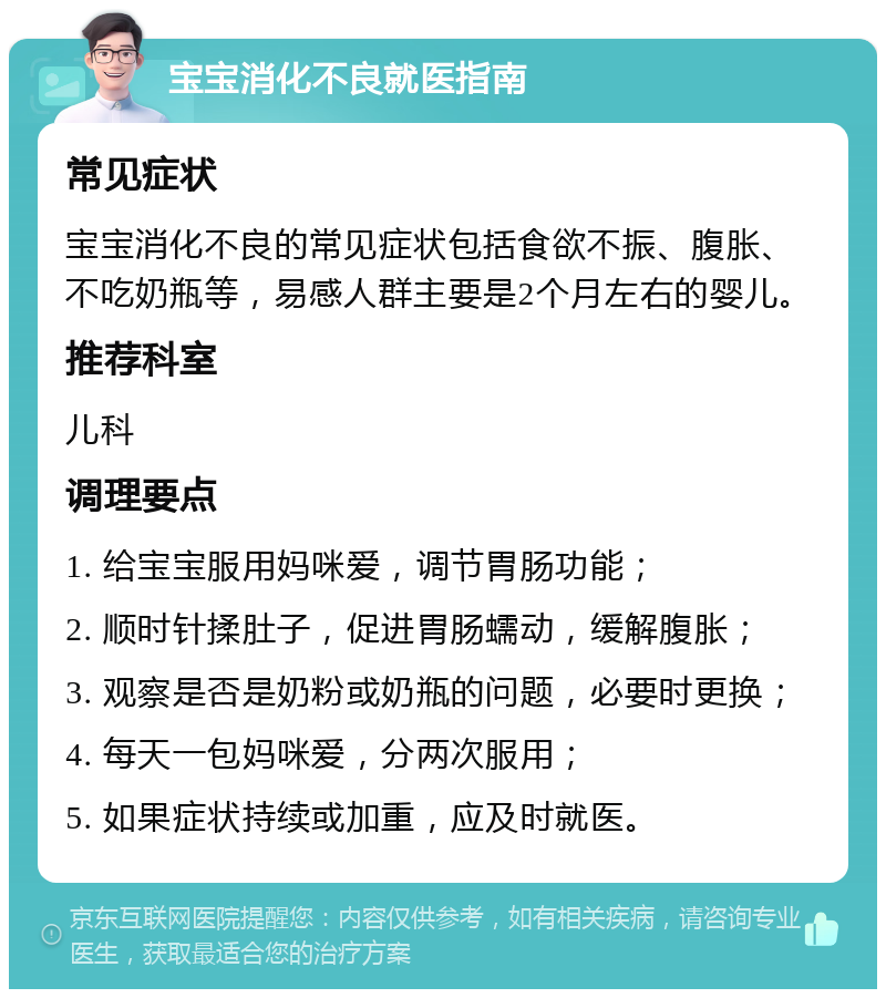 宝宝消化不良就医指南 常见症状 宝宝消化不良的常见症状包括食欲不振、腹胀、不吃奶瓶等，易感人群主要是2个月左右的婴儿。 推荐科室 儿科 调理要点 1. 给宝宝服用妈咪爱，调节胃肠功能； 2. 顺时针揉肚子，促进胃肠蠕动，缓解腹胀； 3. 观察是否是奶粉或奶瓶的问题，必要时更换； 4. 每天一包妈咪爱，分两次服用； 5. 如果症状持续或加重，应及时就医。