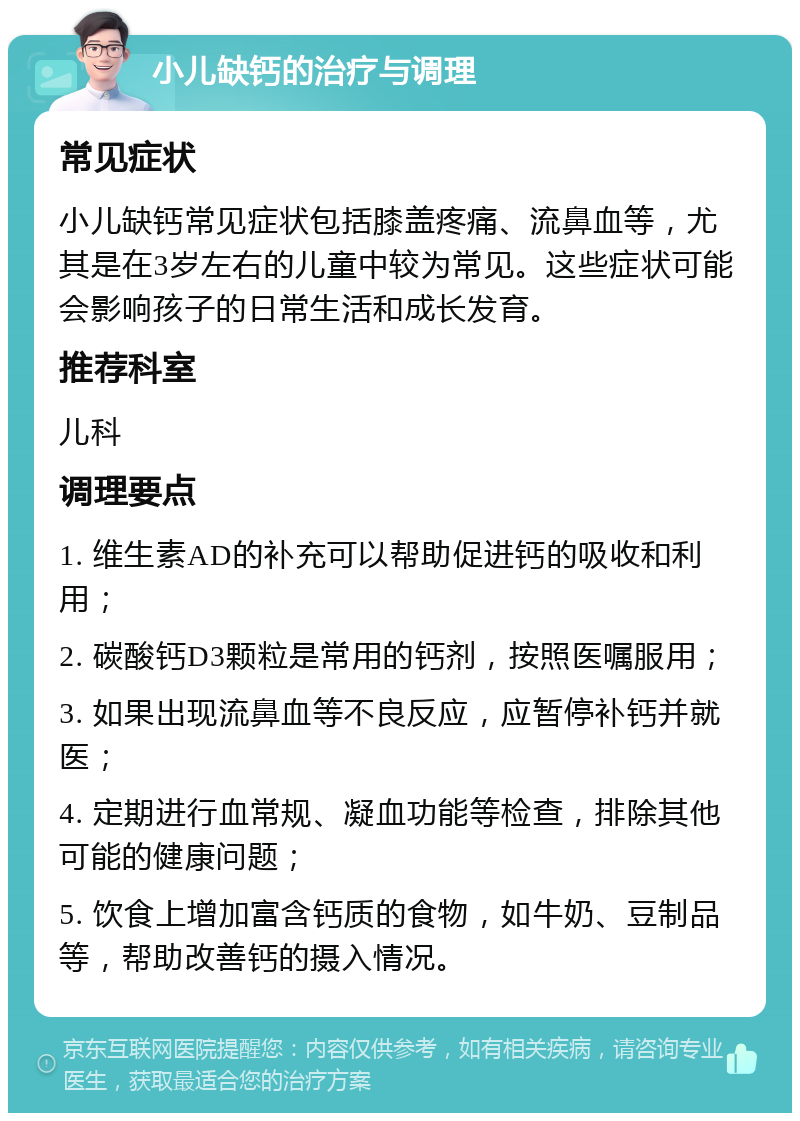 小儿缺钙的治疗与调理 常见症状 小儿缺钙常见症状包括膝盖疼痛、流鼻血等，尤其是在3岁左右的儿童中较为常见。这些症状可能会影响孩子的日常生活和成长发育。 推荐科室 儿科 调理要点 1. 维生素AD的补充可以帮助促进钙的吸收和利用； 2. 碳酸钙D3颗粒是常用的钙剂，按照医嘱服用； 3. 如果出现流鼻血等不良反应，应暂停补钙并就医； 4. 定期进行血常规、凝血功能等检查，排除其他可能的健康问题； 5. 饮食上增加富含钙质的食物，如牛奶、豆制品等，帮助改善钙的摄入情况。