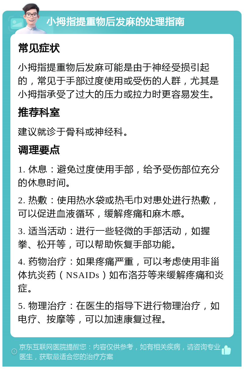 小拇指提重物后发麻的处理指南 常见症状 小拇指提重物后发麻可能是由于神经受损引起的，常见于手部过度使用或受伤的人群，尤其是小拇指承受了过大的压力或拉力时更容易发生。 推荐科室 建议就诊于骨科或神经科。 调理要点 1. 休息：避免过度使用手部，给予受伤部位充分的休息时间。 2. 热敷：使用热水袋或热毛巾对患处进行热敷，可以促进血液循环，缓解疼痛和麻木感。 3. 适当活动：进行一些轻微的手部活动，如握拳、松开等，可以帮助恢复手部功能。 4. 药物治疗：如果疼痛严重，可以考虑使用非甾体抗炎药（NSAIDs）如布洛芬等来缓解疼痛和炎症。 5. 物理治疗：在医生的指导下进行物理治疗，如电疗、按摩等，可以加速康复过程。