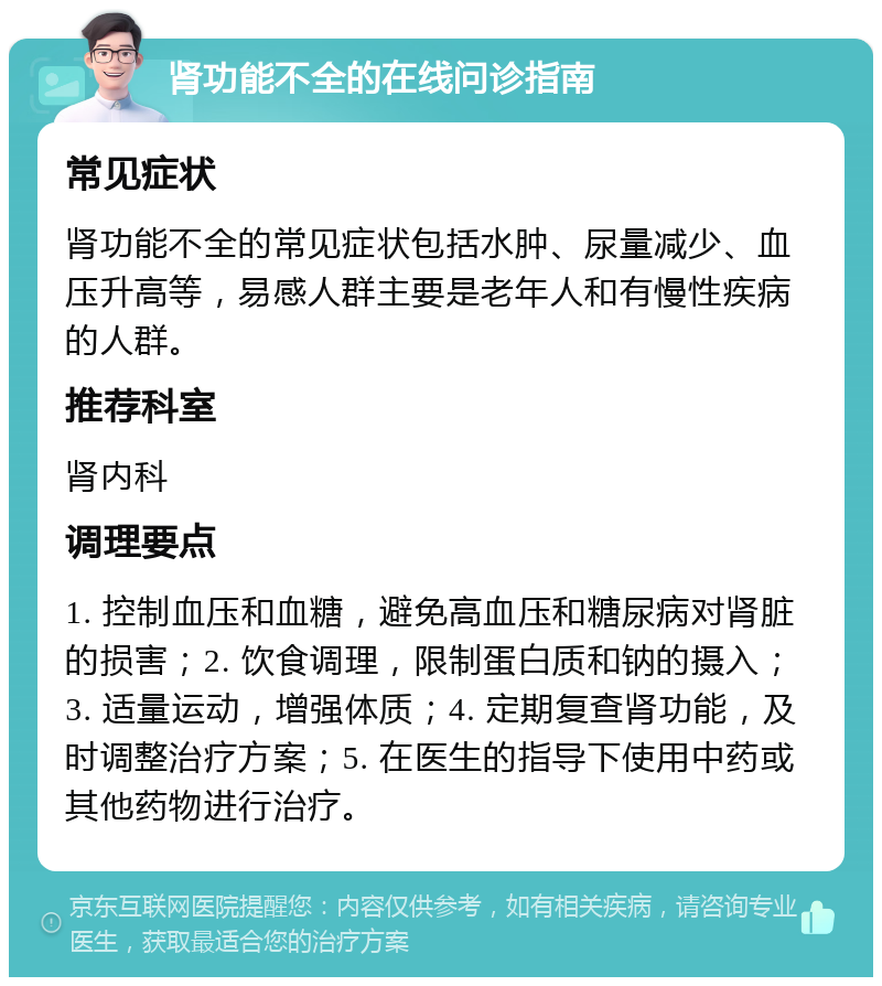 肾功能不全的在线问诊指南 常见症状 肾功能不全的常见症状包括水肿、尿量减少、血压升高等，易感人群主要是老年人和有慢性疾病的人群。 推荐科室 肾内科 调理要点 1. 控制血压和血糖，避免高血压和糖尿病对肾脏的损害；2. 饮食调理，限制蛋白质和钠的摄入；3. 适量运动，增强体质；4. 定期复查肾功能，及时调整治疗方案；5. 在医生的指导下使用中药或其他药物进行治疗。