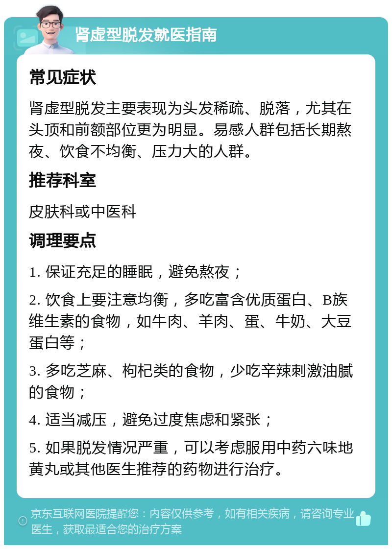 肾虚型脱发就医指南 常见症状 肾虚型脱发主要表现为头发稀疏、脱落，尤其在头顶和前额部位更为明显。易感人群包括长期熬夜、饮食不均衡、压力大的人群。 推荐科室 皮肤科或中医科 调理要点 1. 保证充足的睡眠，避免熬夜； 2. 饮食上要注意均衡，多吃富含优质蛋白、B族维生素的食物，如牛肉、羊肉、蛋、牛奶、大豆蛋白等； 3. 多吃芝麻、枸杞类的食物，少吃辛辣刺激油腻的食物； 4. 适当减压，避免过度焦虑和紧张； 5. 如果脱发情况严重，可以考虑服用中药六味地黄丸或其他医生推荐的药物进行治疗。