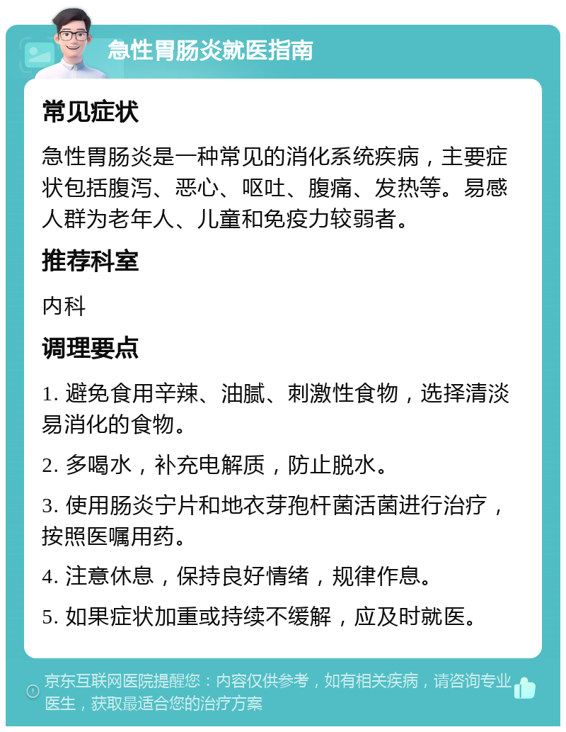 急性胃肠炎就医指南 常见症状 急性胃肠炎是一种常见的消化系统疾病，主要症状包括腹泻、恶心、呕吐、腹痛、发热等。易感人群为老年人、儿童和免疫力较弱者。 推荐科室 内科 调理要点 1. 避免食用辛辣、油腻、刺激性食物，选择清淡易消化的食物。 2. 多喝水，补充电解质，防止脱水。 3. 使用肠炎宁片和地衣芽孢杆菌活菌进行治疗，按照医嘱用药。 4. 注意休息，保持良好情绪，规律作息。 5. 如果症状加重或持续不缓解，应及时就医。