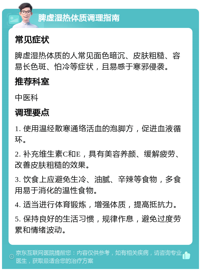 脾虚湿热体质调理指南 常见症状 脾虚湿热体质的人常见面色暗沉、皮肤粗糙、容易长色斑、怕冷等症状，且易感于寒邪侵袭。 推荐科室 中医科 调理要点 1. 使用温经散寒通络活血的泡脚方，促进血液循环。 2. 补充维生素C和E，具有美容养颜、缓解疲劳、改善皮肤粗糙的效果。 3. 饮食上应避免生冷、油腻、辛辣等食物，多食用易于消化的温性食物。 4. 适当进行体育锻炼，增强体质，提高抵抗力。 5. 保持良好的生活习惯，规律作息，避免过度劳累和情绪波动。