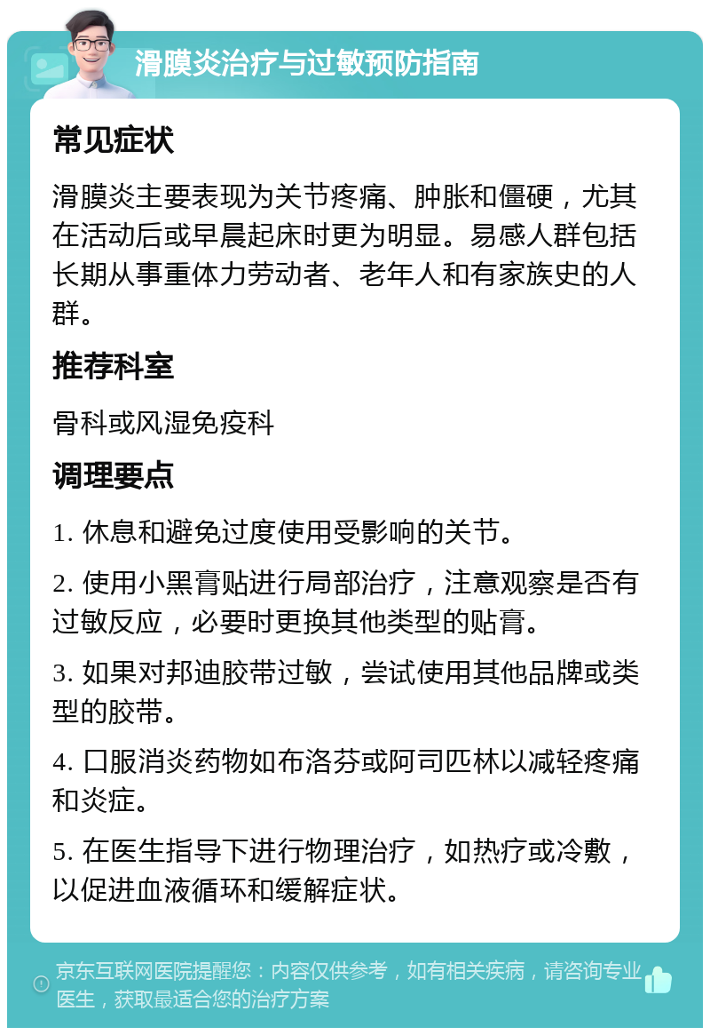 滑膜炎治疗与过敏预防指南 常见症状 滑膜炎主要表现为关节疼痛、肿胀和僵硬，尤其在活动后或早晨起床时更为明显。易感人群包括长期从事重体力劳动者、老年人和有家族史的人群。 推荐科室 骨科或风湿免疫科 调理要点 1. 休息和避免过度使用受影响的关节。 2. 使用小黑膏贴进行局部治疗，注意观察是否有过敏反应，必要时更换其他类型的贴膏。 3. 如果对邦迪胶带过敏，尝试使用其他品牌或类型的胶带。 4. 口服消炎药物如布洛芬或阿司匹林以减轻疼痛和炎症。 5. 在医生指导下进行物理治疗，如热疗或冷敷，以促进血液循环和缓解症状。