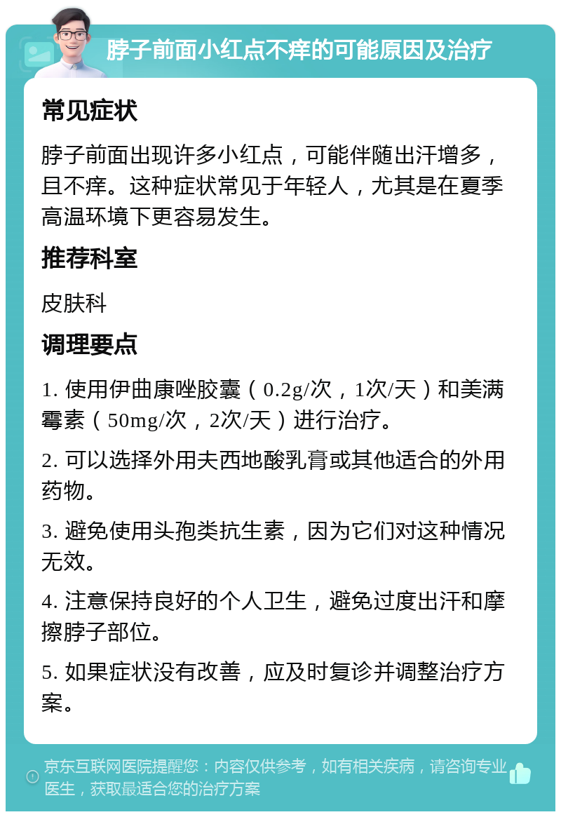 脖子前面小红点不痒的可能原因及治疗 常见症状 脖子前面出现许多小红点，可能伴随出汗增多，且不痒。这种症状常见于年轻人，尤其是在夏季高温环境下更容易发生。 推荐科室 皮肤科 调理要点 1. 使用伊曲康唑胶囊（0.2g/次，1次/天）和美满霉素（50mg/次，2次/天）进行治疗。 2. 可以选择外用夫西地酸乳膏或其他适合的外用药物。 3. 避免使用头孢类抗生素，因为它们对这种情况无效。 4. 注意保持良好的个人卫生，避免过度出汗和摩擦脖子部位。 5. 如果症状没有改善，应及时复诊并调整治疗方案。