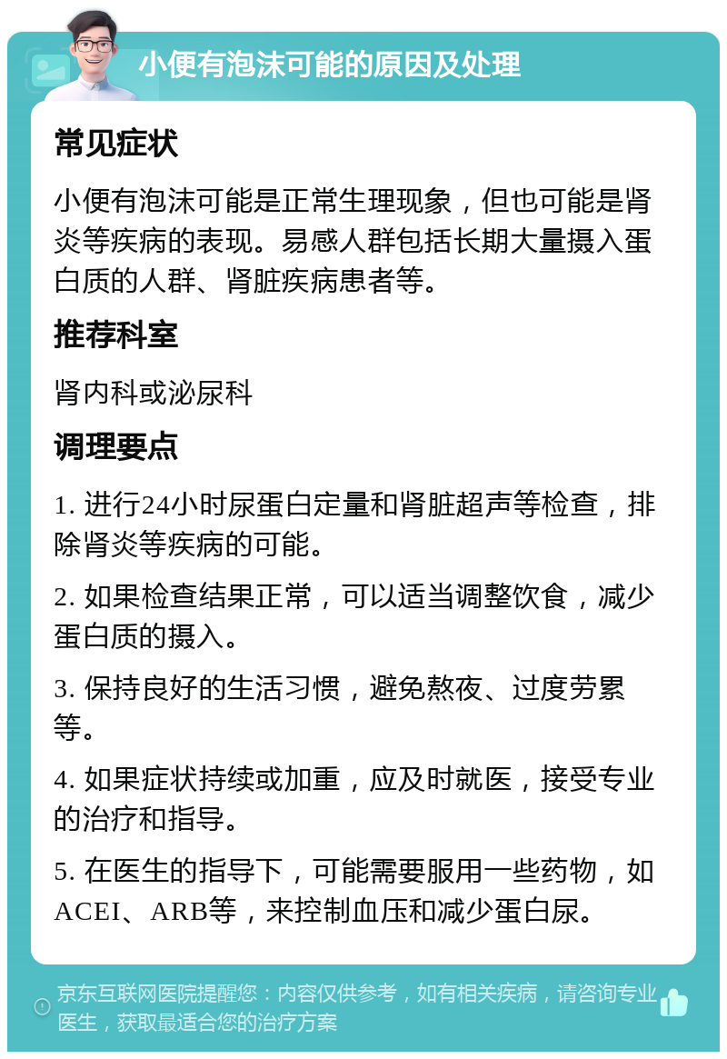 小便有泡沫可能的原因及处理 常见症状 小便有泡沫可能是正常生理现象，但也可能是肾炎等疾病的表现。易感人群包括长期大量摄入蛋白质的人群、肾脏疾病患者等。 推荐科室 肾内科或泌尿科 调理要点 1. 进行24小时尿蛋白定量和肾脏超声等检查，排除肾炎等疾病的可能。 2. 如果检查结果正常，可以适当调整饮食，减少蛋白质的摄入。 3. 保持良好的生活习惯，避免熬夜、过度劳累等。 4. 如果症状持续或加重，应及时就医，接受专业的治疗和指导。 5. 在医生的指导下，可能需要服用一些药物，如ACEI、ARB等，来控制血压和减少蛋白尿。