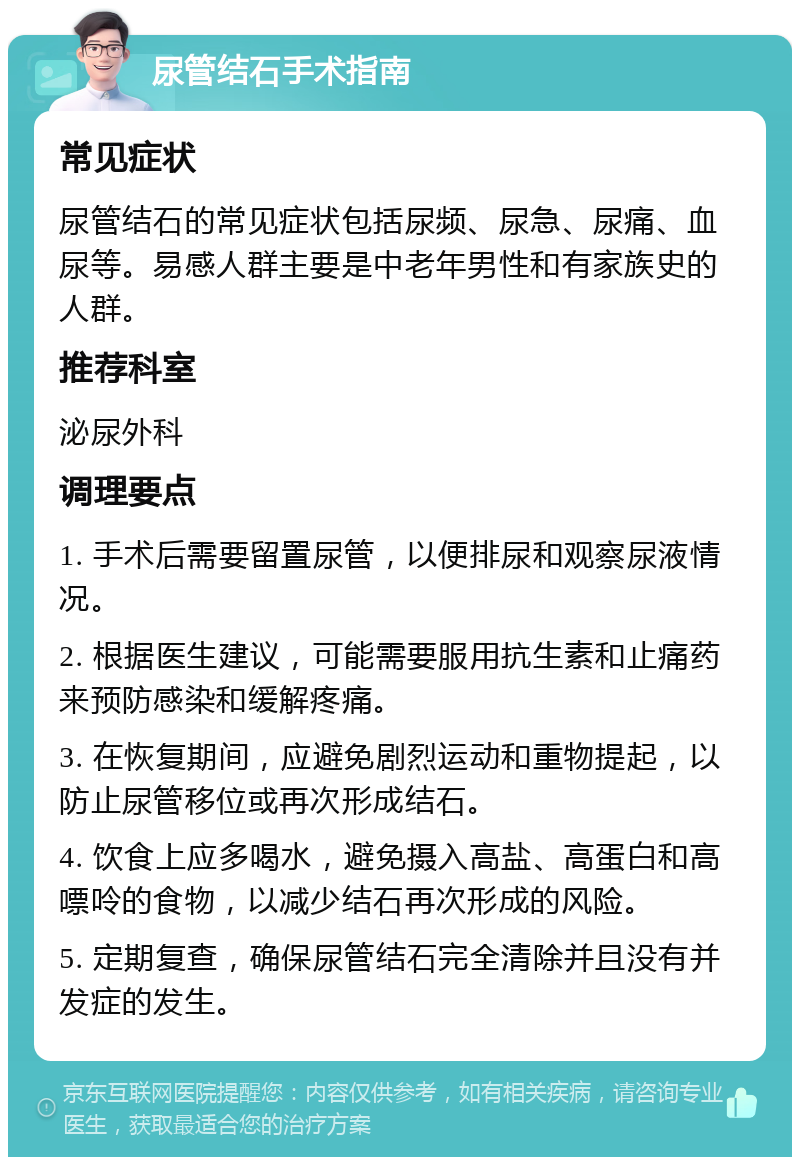 尿管结石手术指南 常见症状 尿管结石的常见症状包括尿频、尿急、尿痛、血尿等。易感人群主要是中老年男性和有家族史的人群。 推荐科室 泌尿外科 调理要点 1. 手术后需要留置尿管，以便排尿和观察尿液情况。 2. 根据医生建议，可能需要服用抗生素和止痛药来预防感染和缓解疼痛。 3. 在恢复期间，应避免剧烈运动和重物提起，以防止尿管移位或再次形成结石。 4. 饮食上应多喝水，避免摄入高盐、高蛋白和高嘌呤的食物，以减少结石再次形成的风险。 5. 定期复查，确保尿管结石完全清除并且没有并发症的发生。