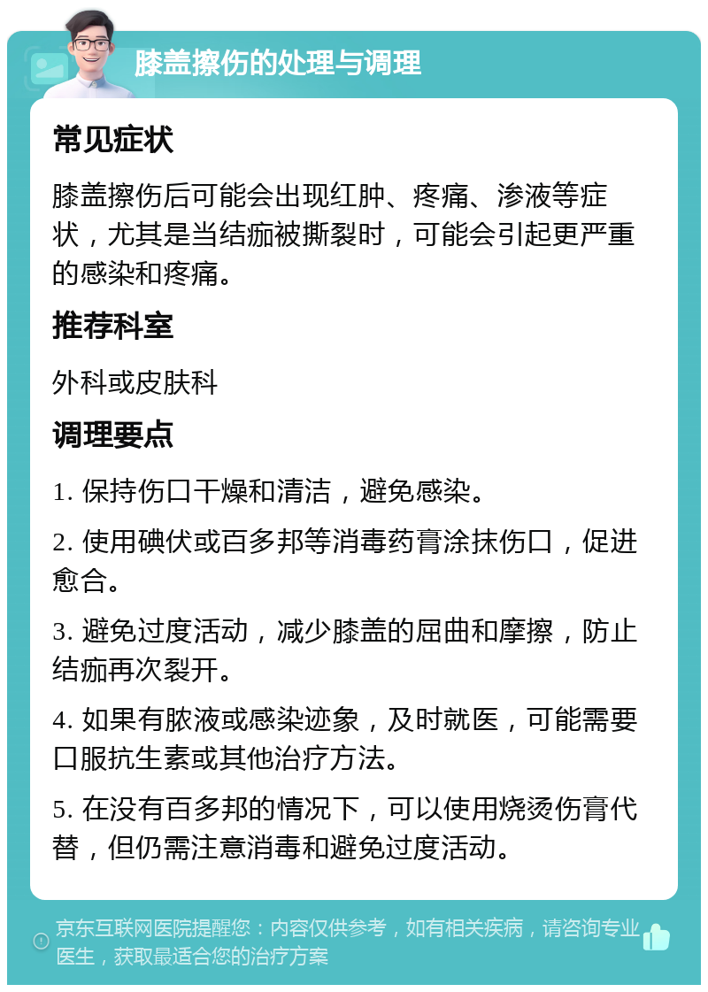 膝盖擦伤的处理与调理 常见症状 膝盖擦伤后可能会出现红肿、疼痛、渗液等症状，尤其是当结痂被撕裂时，可能会引起更严重的感染和疼痛。 推荐科室 外科或皮肤科 调理要点 1. 保持伤口干燥和清洁，避免感染。 2. 使用碘伏或百多邦等消毒药膏涂抹伤口，促进愈合。 3. 避免过度活动，减少膝盖的屈曲和摩擦，防止结痂再次裂开。 4. 如果有脓液或感染迹象，及时就医，可能需要口服抗生素或其他治疗方法。 5. 在没有百多邦的情况下，可以使用烧烫伤膏代替，但仍需注意消毒和避免过度活动。