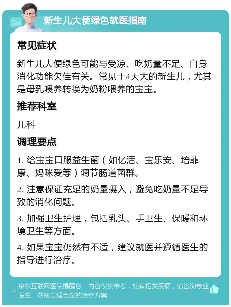 新生儿大便绿色就医指南 常见症状 新生儿大便绿色可能与受凉、吃奶量不足、自身消化功能欠佳有关。常见于4天大的新生儿，尤其是母乳喂养转换为奶粉喂养的宝宝。 推荐科室 儿科 调理要点 1. 给宝宝口服益生菌（如亿活、宝乐安、培菲康、妈咪爱等）调节肠道菌群。 2. 注意保证充足的奶量摄入，避免吃奶量不足导致的消化问题。 3. 加强卫生护理，包括乳头、手卫生、保暖和环境卫生等方面。 4. 如果宝宝仍然有不适，建议就医并遵循医生的指导进行治疗。