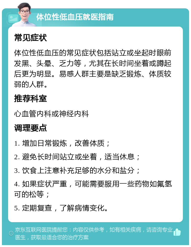 体位性低血压就医指南 常见症状 体位性低血压的常见症状包括站立或坐起时眼前发黑、头晕、乏力等，尤其在长时间坐着或蹲起后更为明显。易感人群主要是缺乏锻炼、体质较弱的人群。 推荐科室 心血管内科或神经内科 调理要点 1. 增加日常锻炼，改善体质； 2. 避免长时间站立或坐着，适当休息； 3. 饮食上注意补充足够的水分和盐分； 4. 如果症状严重，可能需要服用一些药物如氟氢可的松等； 5. 定期复查，了解病情变化。