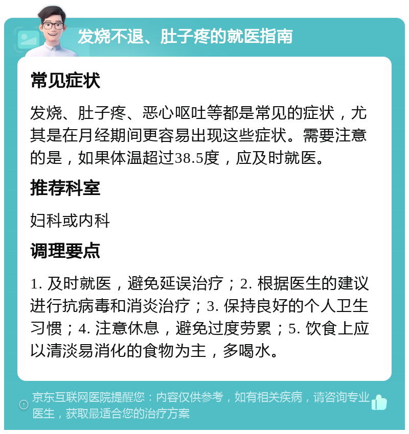 发烧不退、肚子疼的就医指南 常见症状 发烧、肚子疼、恶心呕吐等都是常见的症状，尤其是在月经期间更容易出现这些症状。需要注意的是，如果体温超过38.5度，应及时就医。 推荐科室 妇科或内科 调理要点 1. 及时就医，避免延误治疗；2. 根据医生的建议进行抗病毒和消炎治疗；3. 保持良好的个人卫生习惯；4. 注意休息，避免过度劳累；5. 饮食上应以清淡易消化的食物为主，多喝水。