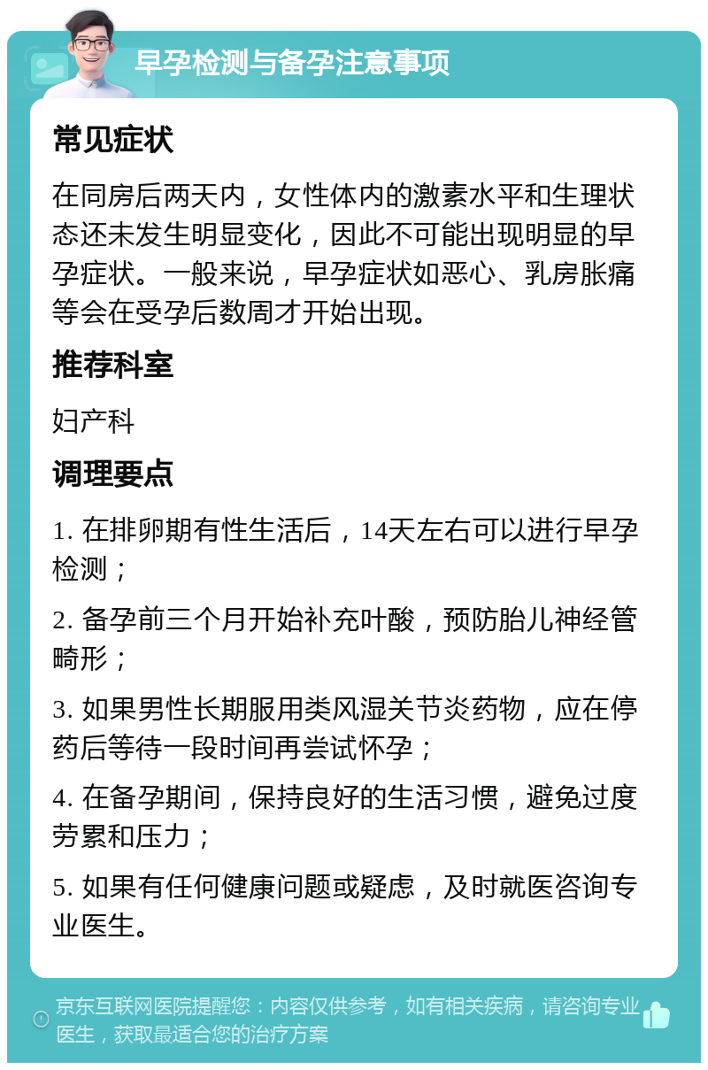 早孕检测与备孕注意事项 常见症状 在同房后两天内，女性体内的激素水平和生理状态还未发生明显变化，因此不可能出现明显的早孕症状。一般来说，早孕症状如恶心、乳房胀痛等会在受孕后数周才开始出现。 推荐科室 妇产科 调理要点 1. 在排卵期有性生活后，14天左右可以进行早孕检测； 2. 备孕前三个月开始补充叶酸，预防胎儿神经管畸形； 3. 如果男性长期服用类风湿关节炎药物，应在停药后等待一段时间再尝试怀孕； 4. 在备孕期间，保持良好的生活习惯，避免过度劳累和压力； 5. 如果有任何健康问题或疑虑，及时就医咨询专业医生。