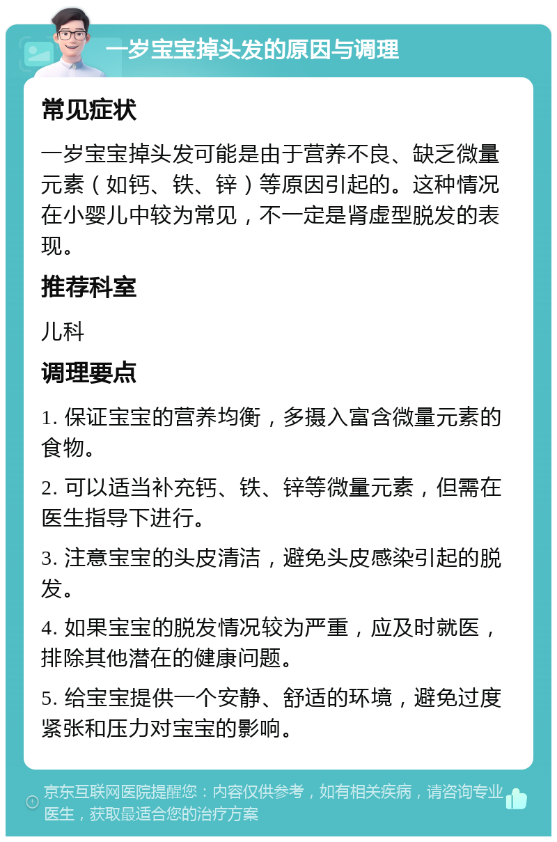 一岁宝宝掉头发的原因与调理 常见症状 一岁宝宝掉头发可能是由于营养不良、缺乏微量元素（如钙、铁、锌）等原因引起的。这种情况在小婴儿中较为常见，不一定是肾虚型脱发的表现。 推荐科室 儿科 调理要点 1. 保证宝宝的营养均衡，多摄入富含微量元素的食物。 2. 可以适当补充钙、铁、锌等微量元素，但需在医生指导下进行。 3. 注意宝宝的头皮清洁，避免头皮感染引起的脱发。 4. 如果宝宝的脱发情况较为严重，应及时就医，排除其他潜在的健康问题。 5. 给宝宝提供一个安静、舒适的环境，避免过度紧张和压力对宝宝的影响。