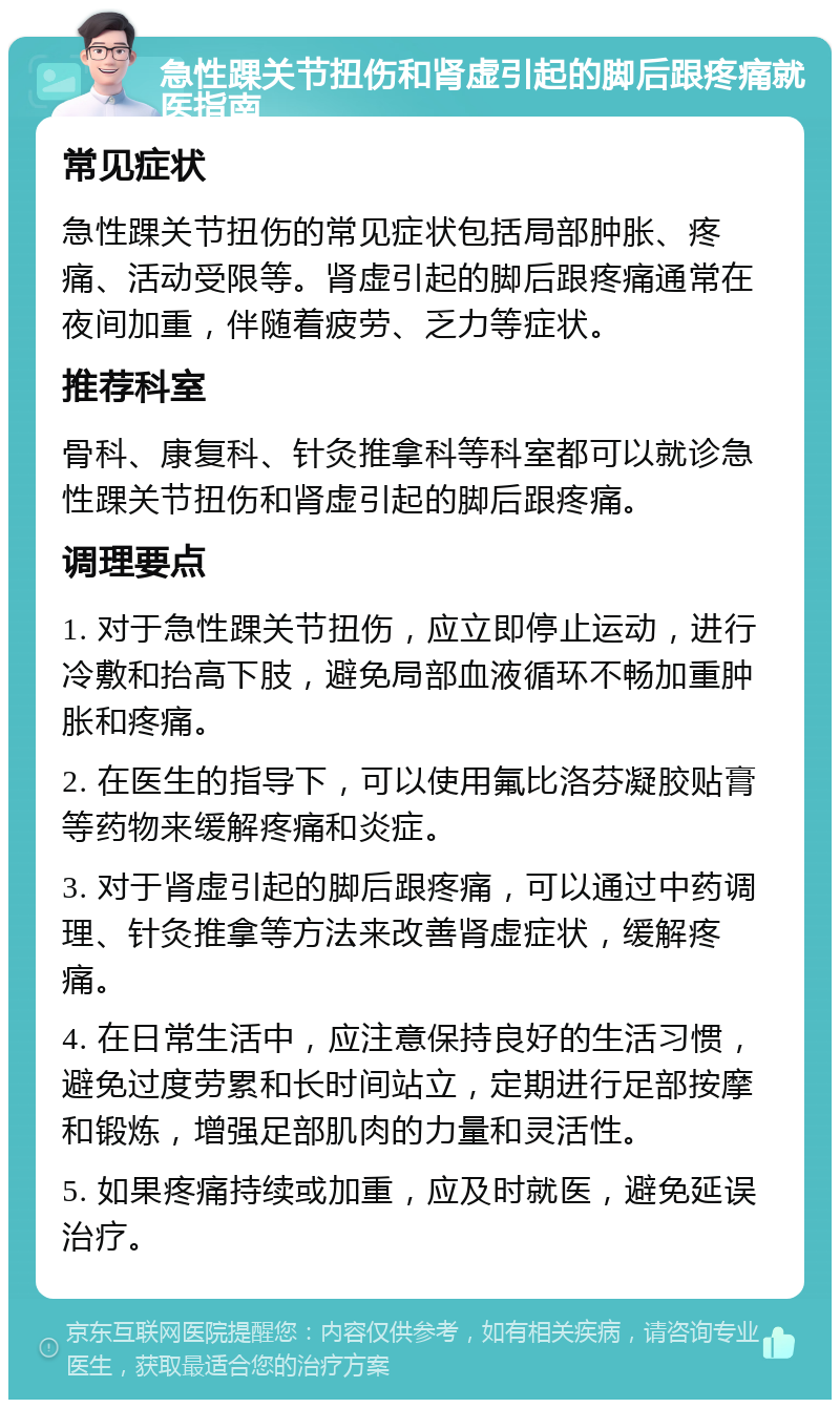 急性踝关节扭伤和肾虚引起的脚后跟疼痛就医指南 常见症状 急性踝关节扭伤的常见症状包括局部肿胀、疼痛、活动受限等。肾虚引起的脚后跟疼痛通常在夜间加重，伴随着疲劳、乏力等症状。 推荐科室 骨科、康复科、针灸推拿科等科室都可以就诊急性踝关节扭伤和肾虚引起的脚后跟疼痛。 调理要点 1. 对于急性踝关节扭伤，应立即停止运动，进行冷敷和抬高下肢，避免局部血液循环不畅加重肿胀和疼痛。 2. 在医生的指导下，可以使用氟比洛芬凝胶贴膏等药物来缓解疼痛和炎症。 3. 对于肾虚引起的脚后跟疼痛，可以通过中药调理、针灸推拿等方法来改善肾虚症状，缓解疼痛。 4. 在日常生活中，应注意保持良好的生活习惯，避免过度劳累和长时间站立，定期进行足部按摩和锻炼，增强足部肌肉的力量和灵活性。 5. 如果疼痛持续或加重，应及时就医，避免延误治疗。