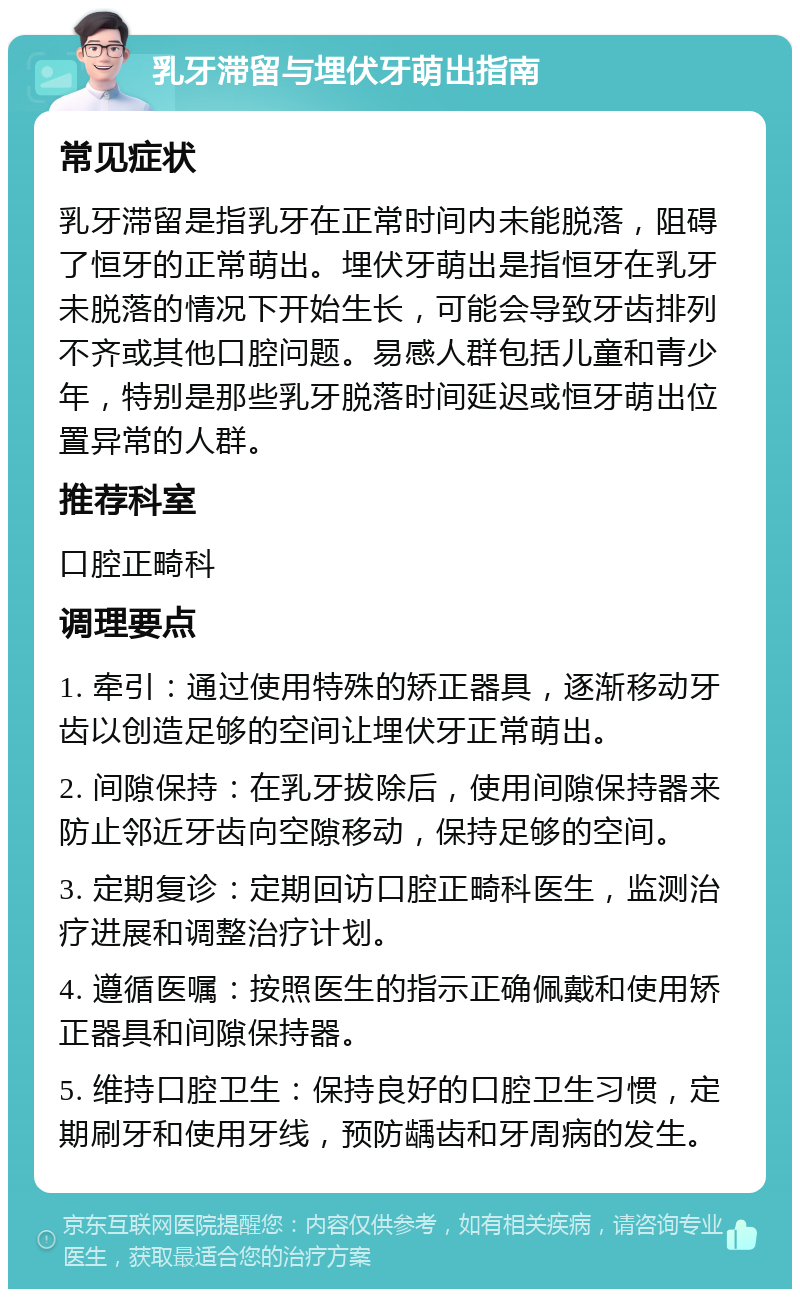 乳牙滞留与埋伏牙萌出指南 常见症状 乳牙滞留是指乳牙在正常时间内未能脱落，阻碍了恒牙的正常萌出。埋伏牙萌出是指恒牙在乳牙未脱落的情况下开始生长，可能会导致牙齿排列不齐或其他口腔问题。易感人群包括儿童和青少年，特别是那些乳牙脱落时间延迟或恒牙萌出位置异常的人群。 推荐科室 口腔正畸科 调理要点 1. 牵引：通过使用特殊的矫正器具，逐渐移动牙齿以创造足够的空间让埋伏牙正常萌出。 2. 间隙保持：在乳牙拔除后，使用间隙保持器来防止邻近牙齿向空隙移动，保持足够的空间。 3. 定期复诊：定期回访口腔正畸科医生，监测治疗进展和调整治疗计划。 4. 遵循医嘱：按照医生的指示正确佩戴和使用矫正器具和间隙保持器。 5. 维持口腔卫生：保持良好的口腔卫生习惯，定期刷牙和使用牙线，预防龋齿和牙周病的发生。