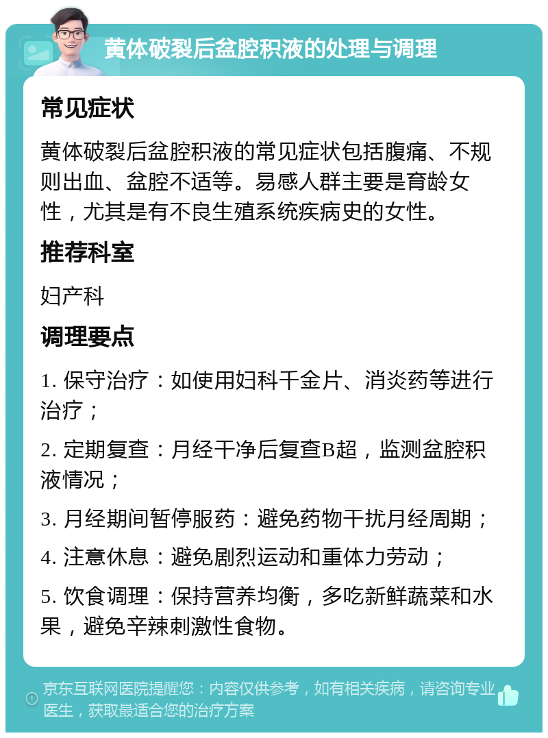 黄体破裂后盆腔积液的处理与调理 常见症状 黄体破裂后盆腔积液的常见症状包括腹痛、不规则出血、盆腔不适等。易感人群主要是育龄女性，尤其是有不良生殖系统疾病史的女性。 推荐科室 妇产科 调理要点 1. 保守治疗：如使用妇科千金片、消炎药等进行治疗； 2. 定期复查：月经干净后复查B超，监测盆腔积液情况； 3. 月经期间暂停服药：避免药物干扰月经周期； 4. 注意休息：避免剧烈运动和重体力劳动； 5. 饮食调理：保持营养均衡，多吃新鲜蔬菜和水果，避免辛辣刺激性食物。