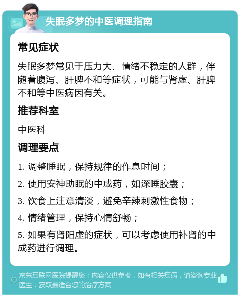 失眠多梦的中医调理指南 常见症状 失眠多梦常见于压力大、情绪不稳定的人群，伴随着腹泻、肝脾不和等症状，可能与肾虚、肝脾不和等中医病因有关。 推荐科室 中医科 调理要点 1. 调整睡眠，保持规律的作息时间； 2. 使用安神助眠的中成药，如深睡胶囊； 3. 饮食上注意清淡，避免辛辣刺激性食物； 4. 情绪管理，保持心情舒畅； 5. 如果有肾阳虚的症状，可以考虑使用补肾的中成药进行调理。